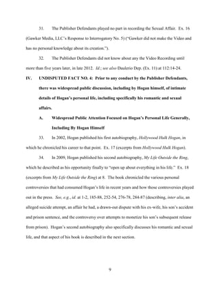 9
31. The Publisher Defendants played no part in recording the Sexual Affair. Ex. 16
(Gawker Media, LLC’s Response to Interrogatory No. 5) (“Gawker did not make the Video and
has no personal knowledge about its creation.”).
32. The Publisher Defendants did not know about any the Video Recording until
more than five years later, in late 2012. Id.; see also Daulerio Dep. (Ex. 11) at 112:14-24.
IV. UNDISPUTED FACT NO. 4: Prior to any conduct by the Publisher Defendants,
there was widespread public discussion, including by Hogan himself, of intimate
details of Hogan’s personal life, including specifically his romantic and sexual
affairs.
A. Widespread Public Attention Focused on Hogan’s Personal Life Generally,
Including By Hogan Himself
33. In 2002, Hogan published his first autobiography, Hollywood Hulk Hogan, in
which he chronicled his career to that point. Ex. 17 (excerpts from Hollywood Hulk Hogan).
34. In 2009, Hogan published his second autobiography, My Life Outside the Ring,
which he described as his opportunity finally to “open up about everything in his life.” Ex. 18
(excerpts from My Life Outside the Ring) at 8. The book chronicled the various personal
controversies that had consumed Hogan’s life in recent years and how those controversies played
out in the press. See, e.g., id. at 1-2, 185-88, 252-54, 276-78, 284-87 (describing, inter alia, an
alleged suicide attempt, an affair he had, a drawn-out dispute with his ex-wife, his son’s accident
and prison sentence, and the controversy over attempts to monetize his son’s subsequent release
from prison). Hogan’s second autobiography also specifically discusses his romantic and sexual
life, and that aspect of his book is described in the next section.
 