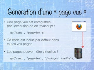 Génération d’une « page vue »
• Une page vue est enregistrée 
par l’execution de ce javascript :
ga('send', ‘pageview’);
• Ce code est inclus par défaut dans 
toutes vos pages
• Les pages peuvent être virtuelles !
ga('send', ‘pageview’, ‘/maPageVirtuelle’);
 
