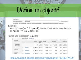 Exemple:
avec ^/zone(-fr$|-es$), l’objectif est atteint avec la visite
de /zone-fr ou /zone-es
Tester une expression régulière :
https://support.google.com/analytics/answer/1034324?hl=fr
Définir un objectif
 
