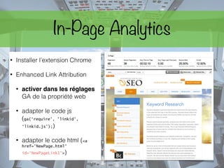 In-Page Analytics
• Installer l’extension Chrome
• Enhanced Link Attribution
• activer dans les réglages
GA de la propriété web
• adapter le code js
(ga(‘require', 'linkid',
‘linkid.js’);)
• adapter le code html (<a
href='NewPage.html'
id=‘NewPageLink1'>)
 