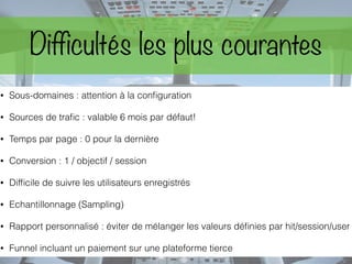 Difficultés les plus courantes
• Sous-domaines : attention à la conﬁguration
• Sources de traﬁc : valable 6 mois par défaut!
• Temps par page : 0 pour la dernière
• Conversion : 1 / objectif / session
• Difﬁcile de suivre les utilisateurs enregistrés
• Echantillonnage (Sampling)
• Rapport personnalisé : éviter de mélanger les valeurs déﬁnies par hit/session/user
• Funnel incluant un paiement sur une plateforme tierce
 