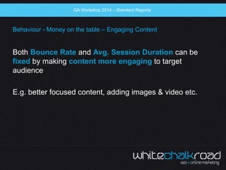 SEO Workshop 2014 
GA Workshop 2014 – Standard Reports 
Behaviour - Money on the table – Engaging Content 
Both Bounce Rat...