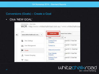 SEO Workshop 2014 
Conversions (Goals) – Create a Goal 
• Click ‘NEW GOAL’ 
57 
GA Workshop 2014 – Standard Reports 
 