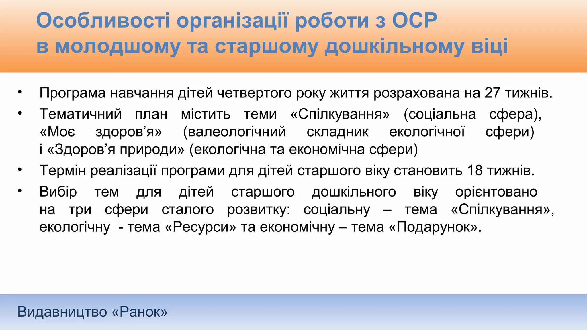 Видавництво «Ранок»
Особливості організації роботи з ОСР
в молодшому та старшому дошкільному віці
• Програма навчання дітей четвертого року життя розрахована на 27 тижнів.
• Тематичний план містить теми «Спілкування» (соціальна сфера),
«Моє здоров’я» (валеологічний складник екологічної сфери)
і «Здоров’я природи» (екологічна та економічна сфери)
• Термін реалізації програми для дітей старшого віку становить 18 тижнів.
• Вибір тем для дітей старшого дошкільного віку орієнтовано
на три сфери сталого розвитку: соціальну – тема «Спілкування»,
екологічну - тема «Ресурси» та економічну – тема «Подарунок».
 