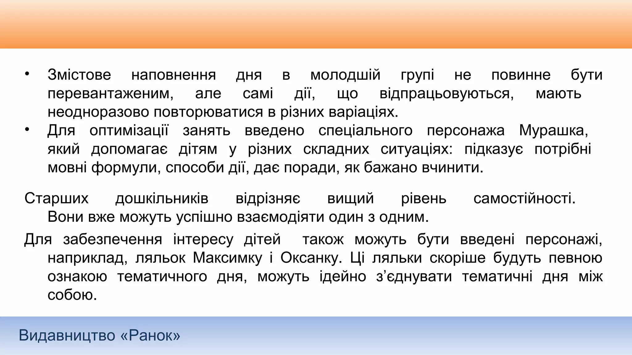 Видавництво «Ранок»
• Змістове наповнення дня в молодшій групі не повинне бути
перевантаженим, але самі дії, що відпрацьовуються, мають
неодноразово повторюватися в різних варіаціях.
• Для оптимізації занять введено спеціального персонажа Мурашка,
який допомагає дітям у різних складних ситуаціях: підказує потрібні
мовні формули, способи дії, дає поради, як бажано вчинити.
Старших дошкільників відрізняє вищий рівень самостійності.
Вони вже можуть успішно взаємодіяти один з одним.
Для забезпечення інтересу дітей також можуть бути введені персонажі,
наприклад, ляльок Максимку і Оксанку. Ці ляльки скоріше будуть певною
ознакою тематичного дня, можуть ідейно з’єднувати тематичні дня між
собою.
 