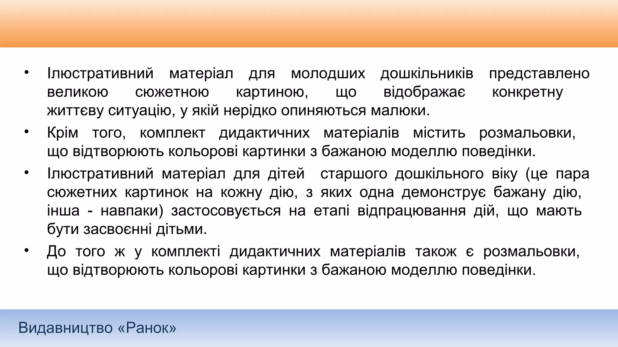 Видавництво «Ранок»
• Ілюстративний матеріал для молодших дошкільників представлено
великою сюжетною картиною, що відображає конкретну
життєву ситуацію, у якій нерідко опиняються малюки.
• Крім того, комплект дидактичних матеріалів містить розмальовки,
що відтворюють кольорові картинки з бажаною моделлю поведінки.
• Ілюстративний матеріал для дітей старшого дошкільного віку (це пара
сюжетних картинок на кожну дію, з яких одна демонструє бажану дію,
інша - навпаки) застосовується на етапі відпрацювання дій, що мають
бути засвоєнні дітьми.
• До того ж у комплекті дидактичних матеріалів також є розмальовки,
що відтворюють кольорові картинки з бажаною моделлю поведінки.
 
