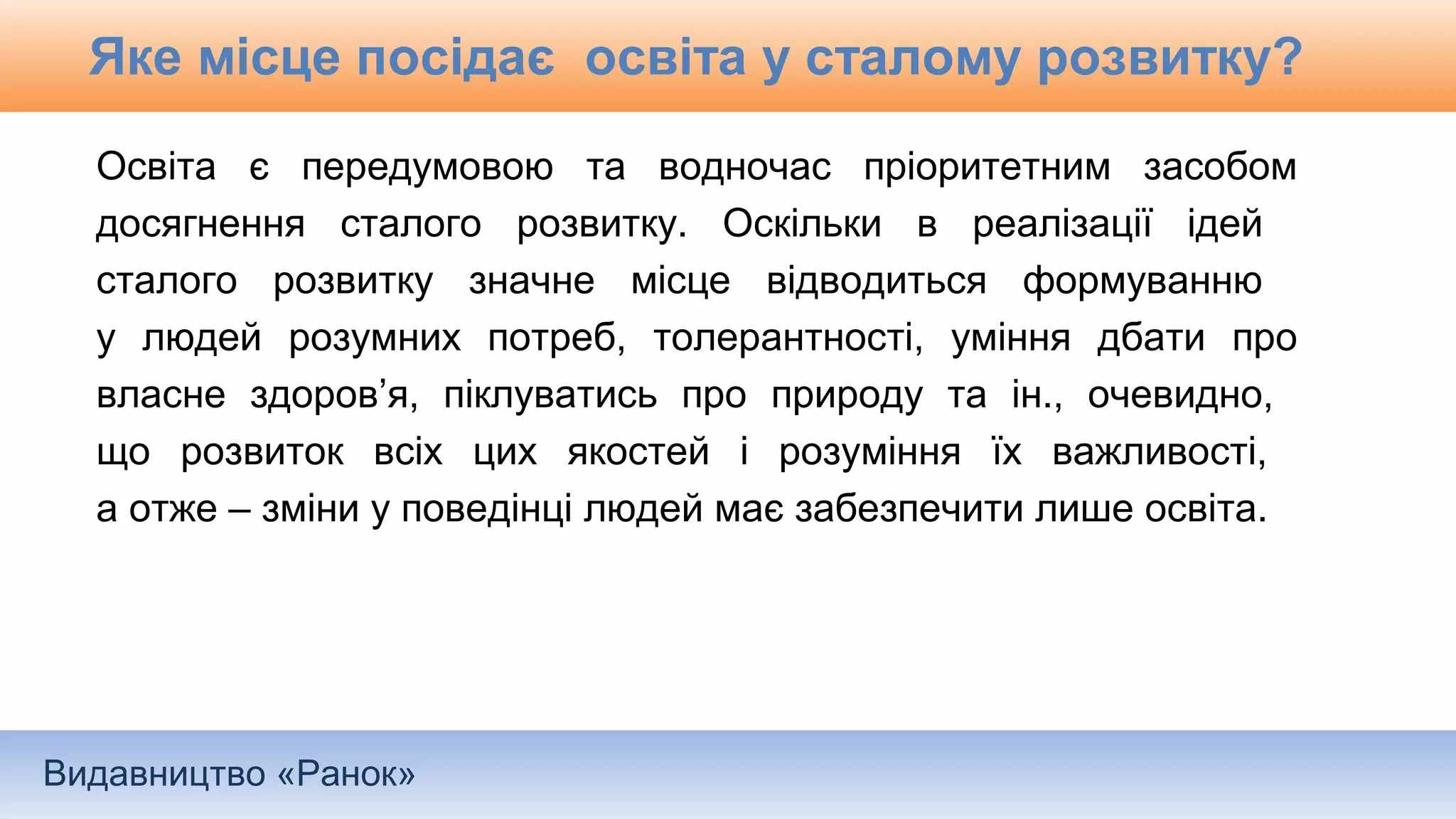 Видавництво «Ранок»
Яке місце посідає освіта у сталому розвитку?
Освіта є передумовою та водночас пріоритетним засобом
досягнення сталого розвитку. Оскільки в реалізації ідей
сталого розвитку значне місце відводиться формуванню
у людей розумних потреб, толерантності, уміння дбати про
власне здоров’я, піклуватись про природу та ін., очевидно,
що розвиток всіх цих якостей і розуміння їх важливості,
а отже – зміни у поведінці людей має забезпечити лише освіта.
 