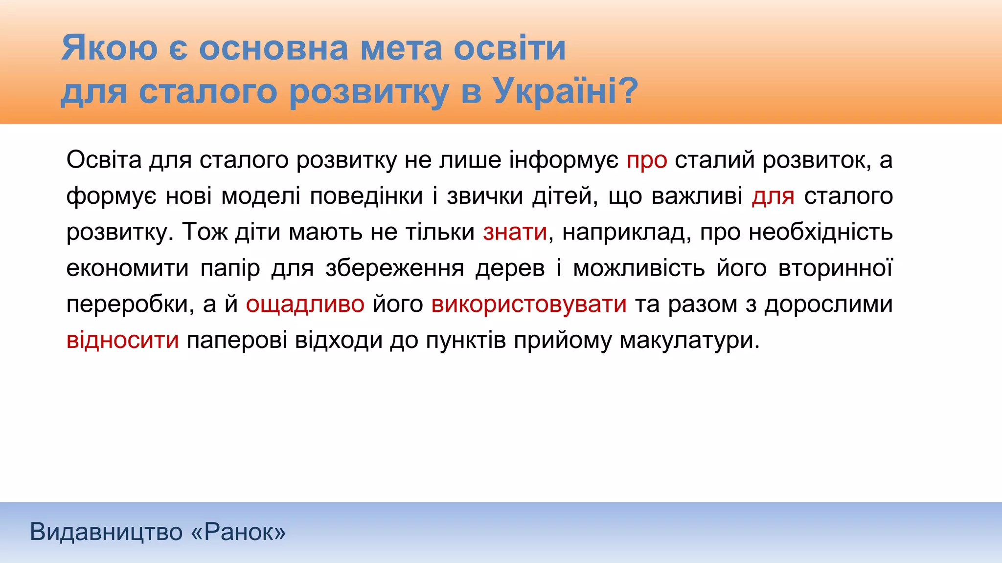 Видавництво «Ранок»
Якою є основна мета освіти
для сталого розвитку в Україні?
Освіта для сталого розвитку не лише інформує про сталий розвиток, а
формує нові моделі поведінки і звички дітей, що важливі для сталого
розвитку. Тож діти мають не тільки знати, наприклад, про необхідність
економити папір для збереження дерев і можливість його вторинної
переробки, а й ощадливо його використовувати та разом з дорослими
відносити паперові відходи до пунктів прийому макулатури.
 