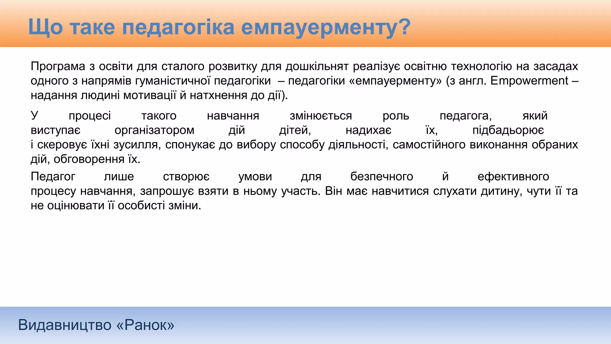 Видавництво «Ранок»
Що таке педагогіка емпауерменту?
Програма з освіти для сталого розвитку для дошкільнят реалізує освітню технологію на засадах
одного з напрямів гуманістичної педагогіки – педагогіки «емпауерменту» (з англ. Еmpowerment –
надання людині мотивації й натхнення до дії).
У процесі такого навчання змінюється роль педагога, який
виступає організатором дій дітей, надихає їх, підбадьорює
і скеровує їхні зусилля, спонукає до вибору способу діяльності, самостійного виконання обраних
дій, обговорення їх.
Педагог лише створює умови для безпечного й ефективного
процесу навчання, запрошує взяти в ньому участь. Він має навчитися слухати дитину, чути її та
не оцінювати її особисті зміни.
 