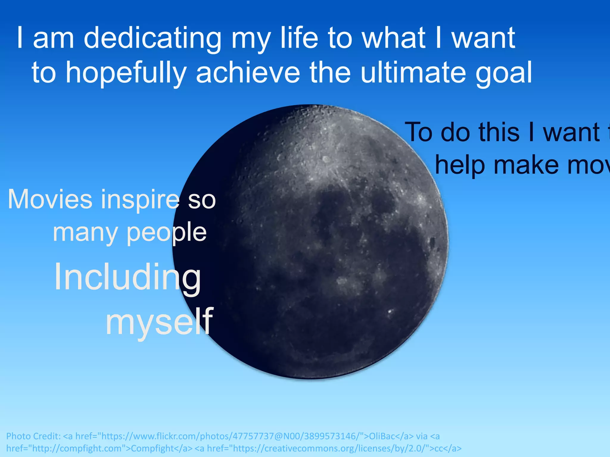 I am dedicating my life to what I want 
to hopefully achieve the ultimate goal 
To do this I want to 
help make movies 
Movies inspire so 
many people 
Including 
myself 
Photo Credit: <a href="https://www.flickr.com/photos/47757737@N00/3899573146/">OliBac</a> via <a 
href="http://compfight.com">Compfight</a> <a href="https://creativecommons.org/licenses/by/2.0/">cc</a> 
 