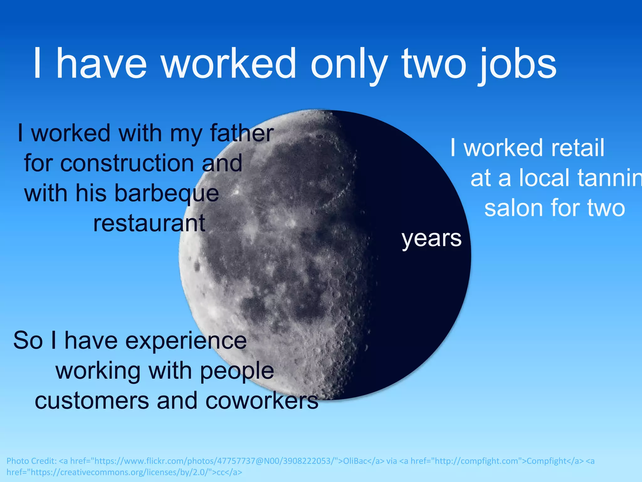 I have worked only two jobs 
I worked with my father 
for construction and 
with his barbeque 
restaurant 
I worked retail 
at a local tanning 
salon for two 
years 
So I have experience 
working with people 
customers and coworkers 
Photo Credit: <a href="https://www.flickr.com/photos/47757737@N00/3908222053/">OliBac</a> via <a href="http://compfight.com">Compfight</a> <a 
href="https://creativecommons.org/licenses/by/2.0/">cc</a> 
 