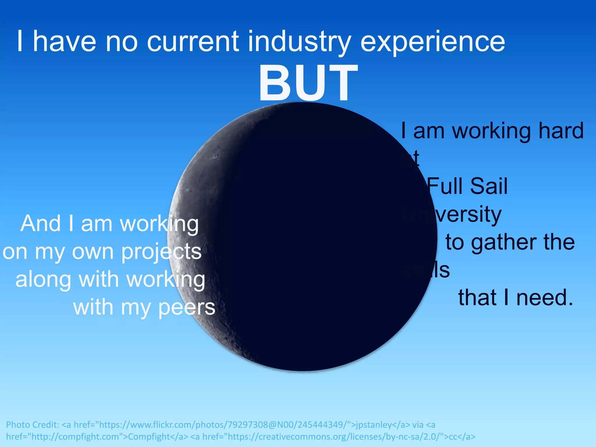 I have no current industry experience 
BUT 
I am working hard 
at 
Full Sail 
University 
to gather the 
skills 
that I need. 
And I am working 
on my own projects 
along with working 
with my peers 
Photo Credit: <a href="https://www.flickr.com/photos/79297308@N00/245444349/">jpstanley</a> via <a 
href="http://compfight.com">Compfight</a> <a href="https://creativecommons.org/licenses/by-nc-sa/2.0/">cc</a> 
 