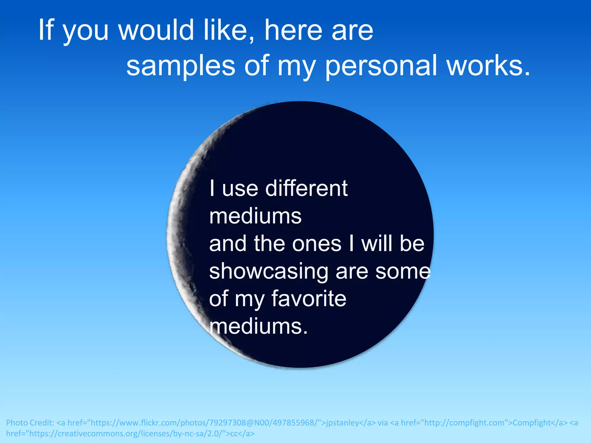 If you would like, here are 
samples of my personal works. 
I use different 
mediums 
and the ones I will be 
showcasing are some 
of my favorite 
mediums. 
Photo Credit: <a href="https://www.flickr.com/photos/79297308@N00/497855968/">jpstanley</a> via <a href="http://compfight.com">Compfight</a> <a 
href="https://creativecommons.org/licenses/by-nc-sa/2.0/">cc</a> 
 