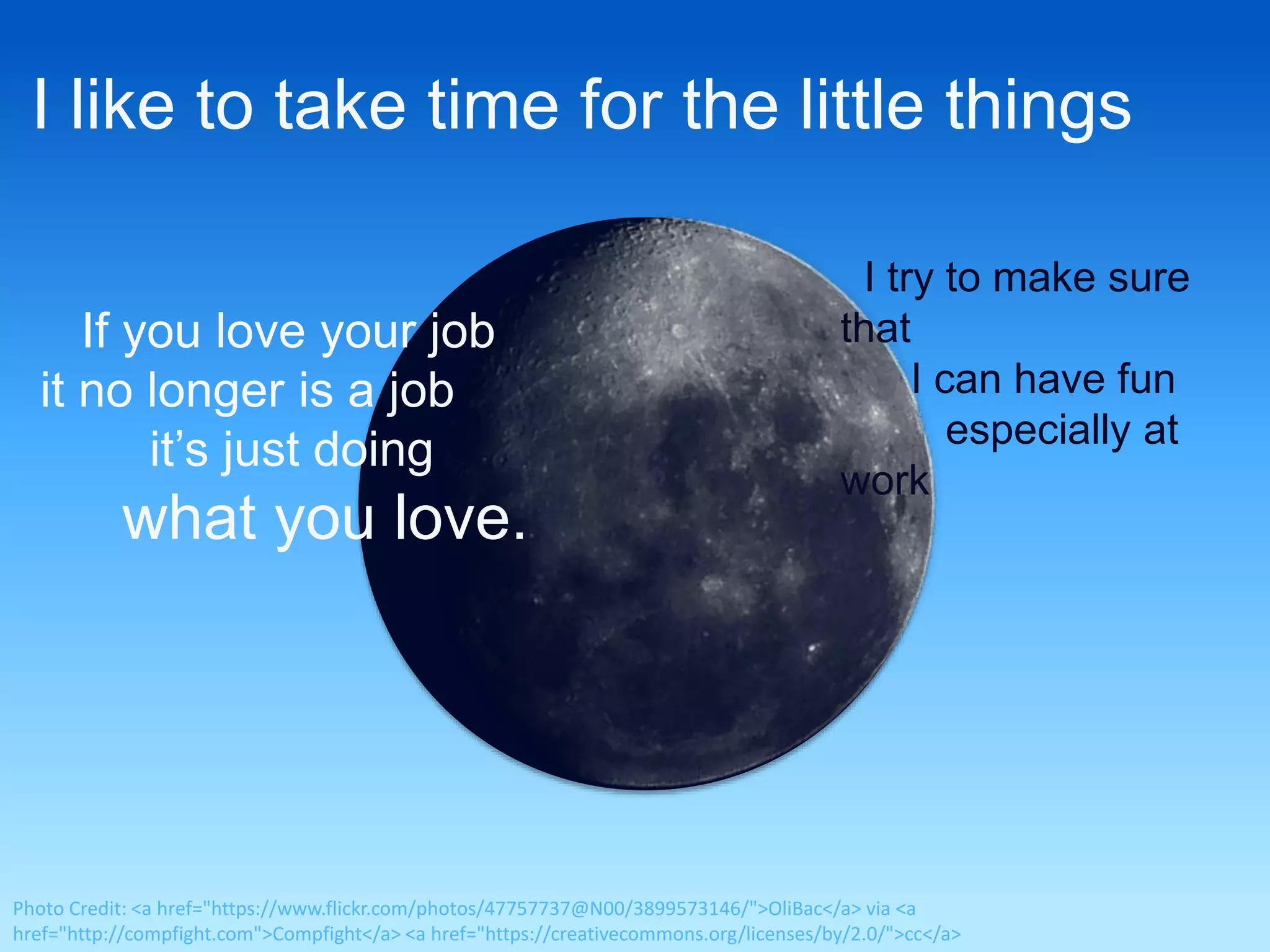 I like to take time for the little things 
I try to make sure 
that 
I can have fun 
especially at 
work 
If you love your job 
it no longer is a job 
it’s just doing 
what you love. 
Photo Credit: <a href="https://www.flickr.com/photos/47757737@N00/3899573146/">OliBac</a> via <a 
href="http://compfight.com">Compfight</a> <a href="https://creativecommons.org/licenses/by/2.0/">cc</a> 
 