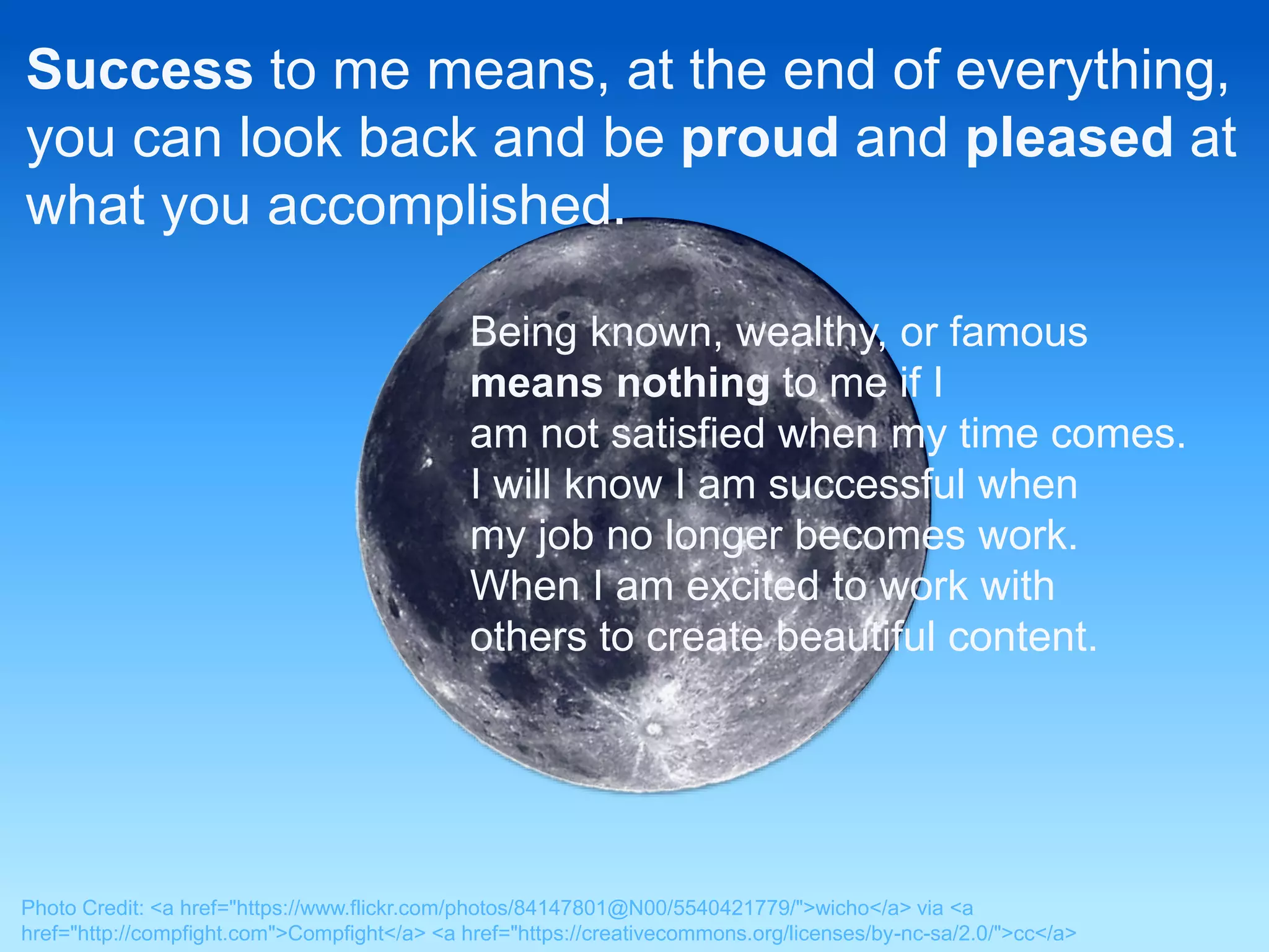 Success to me means, at the end of everything, 
you can look back and be proud and pleased at 
what you accomplished. 
Being known, wealthy, or famous 
means nothing to me if I 
am not satisfied when my time comes. 
I will know I am successful when 
my job no longer becomes work. 
When I am excited to work with 
others to create beautiful content. 
Photo Credit: <a href="https://www.flickr.com/photos/84147801@N00/5540421779/">wicho</a> via <a 
href="http://compfight.com">Compfight</a> <a href="https://creativecommons.org/licenses/by-nc-sa/2.0/">cc</a> 
 