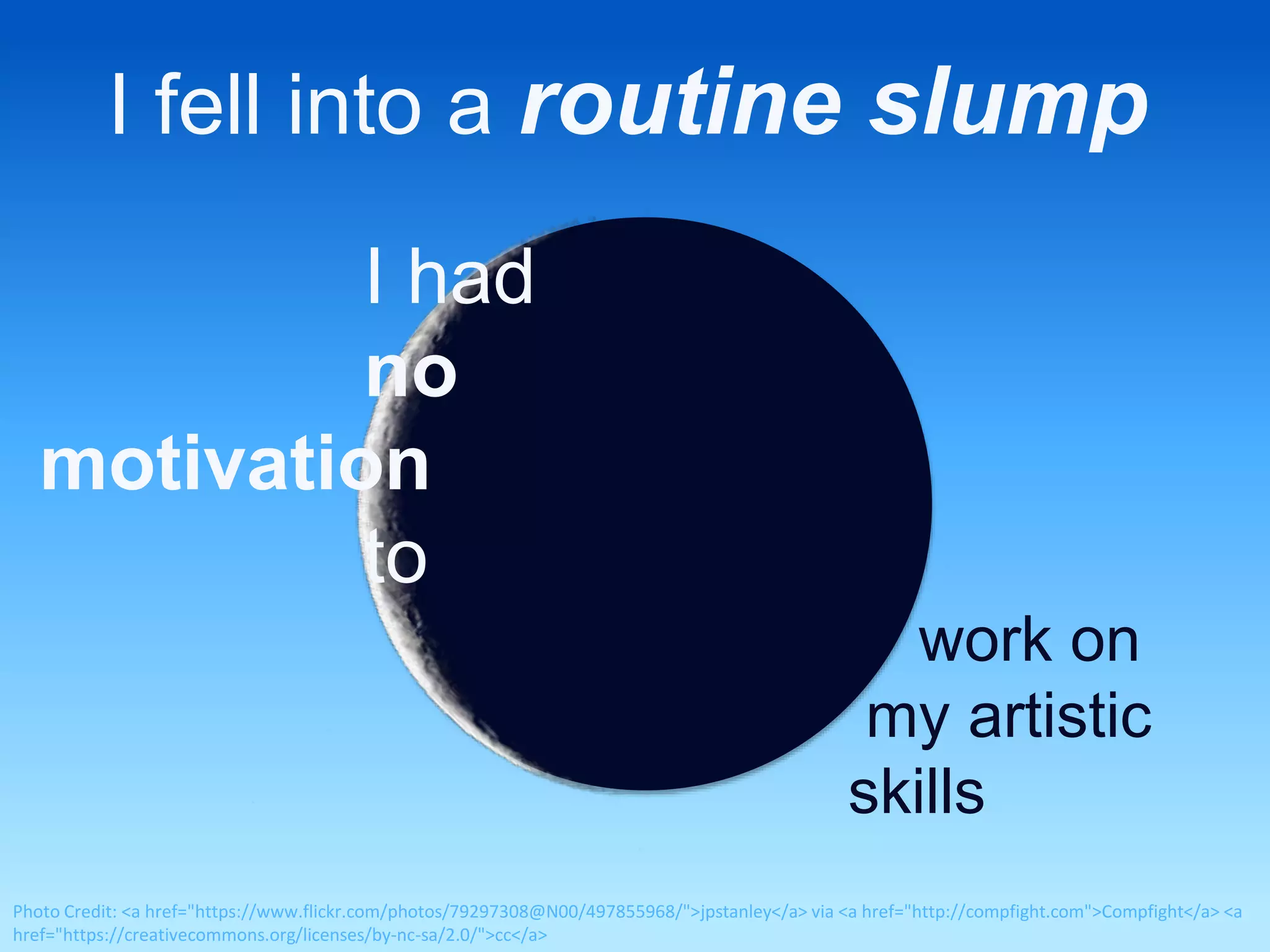 I fell into a routine slump 
I had 
no 
motivation 
to 
work on 
my artistic 
skills 
Photo Credit: <a href="https://www.flickr.com/photos/79297308@N00/497855968/">jpstanley</a> via <a href="http://compfight.com">Compfight</a> <a 
href="https://creativecommons.org/licenses/by-nc-sa/2.0/">cc</a> 
 
