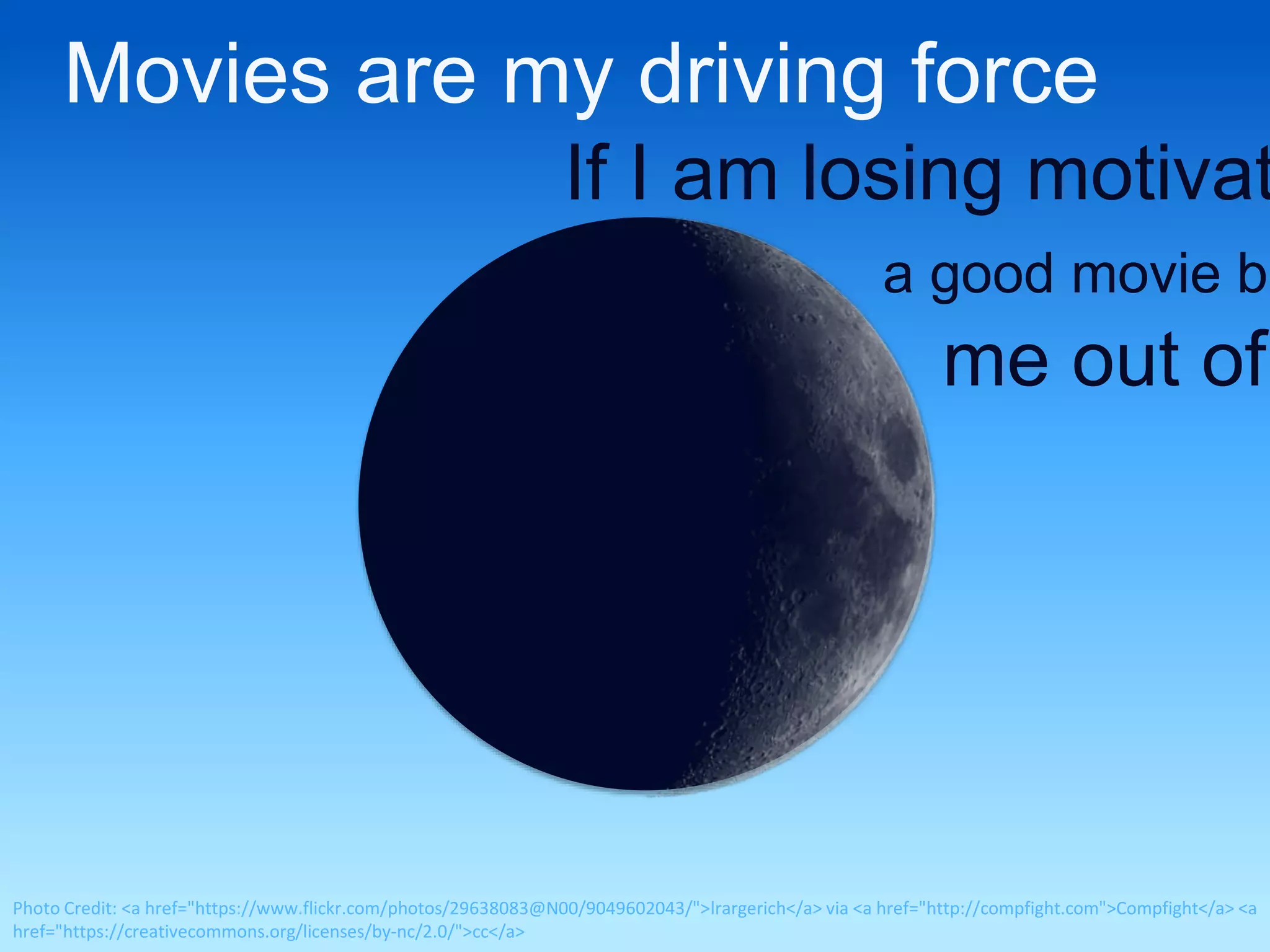 Movies are my driving force 
If I am losing motivation, 
a good movie brings 
me out of Photo Credit: <a href="https://www.flickr.com/photos/29638083@N00/9049602043/">lrargerich</a> via <a href="http://compfight.com">Compfight</a> <a 
href="https://creativecommons.org/licenses/by-nc/2.0/">cc</a> 
 
