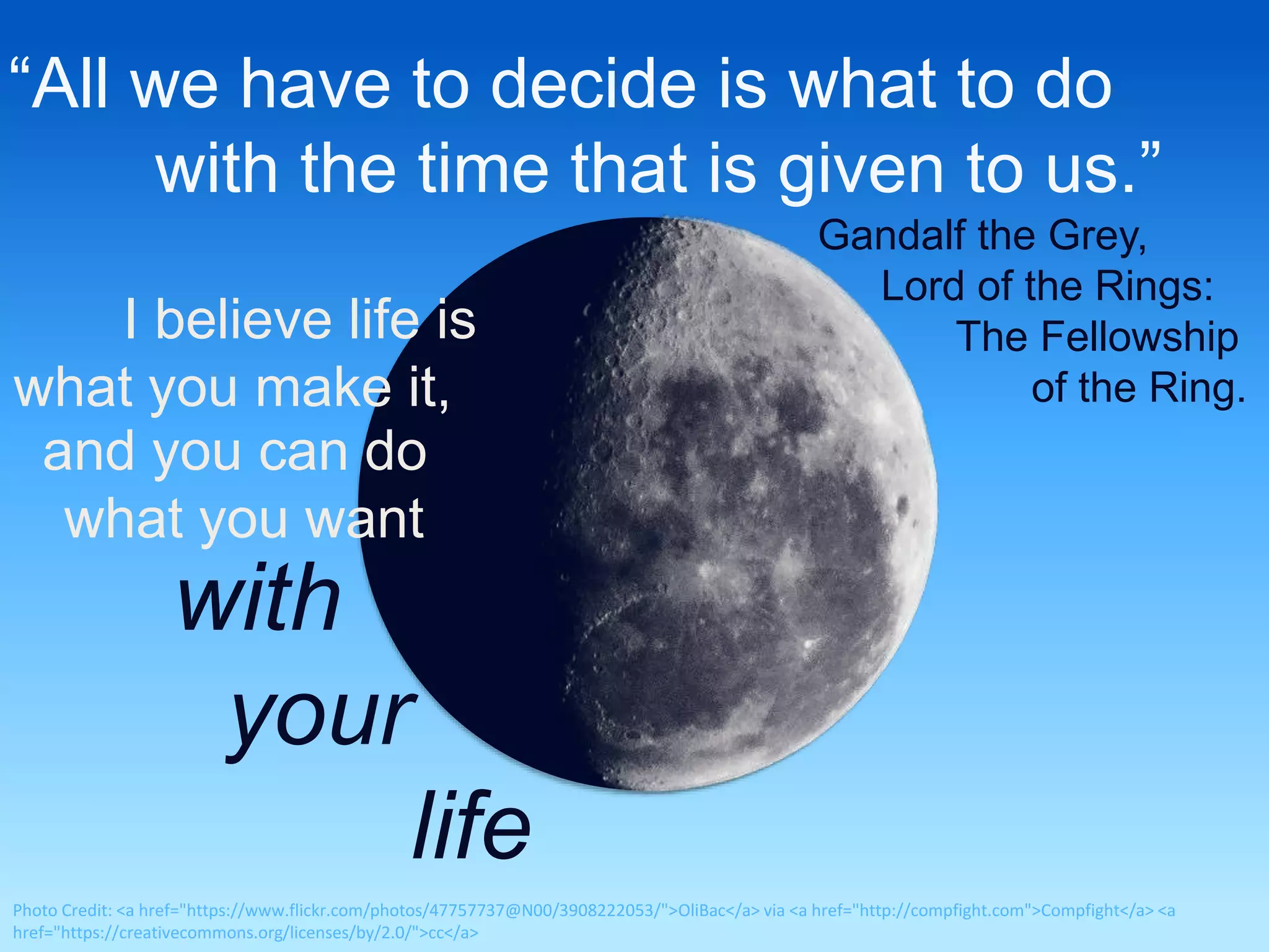 “All we have to decide is what to do 
with the time that is given to us.” 
Gandalf the Grey, 
Lord of the Rings: 
The Fellowship 
of the Ring. 
I believe life is 
what you make it, 
and you can do 
what you want 
with 
your 
life 
Photo Credit: <a href="https://www.flickr.com/photos/47757737@N00/3908222053/">OliBac</a> via <a href="http://compfight.com">Compfight</a> <a 
href="https://creativecommons.org/licenses/by/2.0/">cc</a> 
 