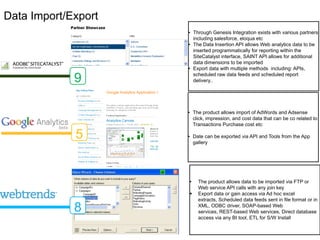 Data Import/Export
                     • Through Genesis Integration exists with various partners
                       including salesforce, eloqua etc
                     • The Data Insertion API allows Web analytics data to be
                       inserted programmatically for reporting within the
                       SiteCatalyst interface, SAINT API allows for additional
                       data dimensions to be imported
                     • Export data with multiple methods including: APIs,
                       scheduled raw data feeds and scheduled report
             9         delivery..




                     • The product allows import of AdWords and Adsense
                       click, impression, and cost data that can be co related to
                       Transactions Purchase cost etc

             5       • Date can be exported via API and Tools from the App
                       gallery




                     •   The product allows data to be imported via FTP or
                         Web service API calls with any join key
                        Export data or gain access via Ad hoc excel extracts,
                         Scheduled data feeds sent in file format or in XML,

             8           ODBC driver, SOAP-based Web services, REST-
                         based Web services, Direct database access via any
                         BI tool, ETL for S/W Install
 