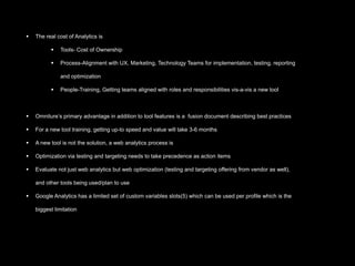    The real cost of Analytics is

             Tools- Cost of Ownership

             Process-Alignment with UX, Marketing, Technology Teams for implementation, testing, reporting

              and optimization

             People-Training, Getting teams aligned with roles and responsibilities vis-a-vis a new tool



   Omniture’s primary advantage in addition to tool features is a fusion document describing best practices

   For a new tool training, getting up-to speed and value will take 3-6 months

   A new tool is not the solution, a web analytics process is

   Optimization via testing and targeting needs to take precedence as action items

   Evaluate not just web analytics but web optimization (testing and targeting offering from vendor as well),

    and other tools being used/plan to use

   Google Analytics has a limited set of custom variables slots(5) which can be used per profile which is the

    biggest limitation
 