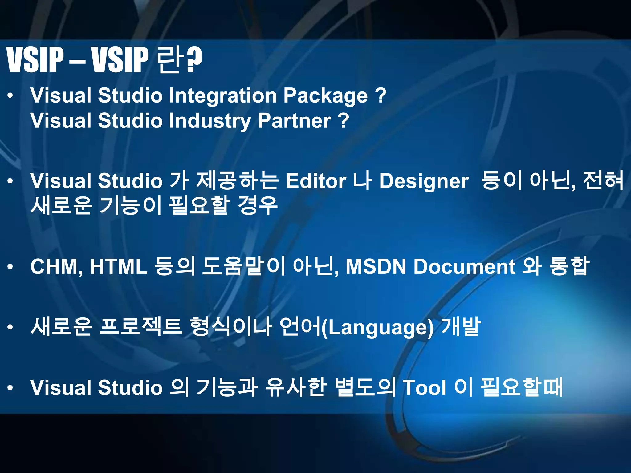 VSIP – VSIP 란?
• Visual Studio Integration Package ?
Visual Studio Industry Partner ?
• Visual Studio 가 제공하는 Editor 나 Designer 등이 아닌, 전혀
새로운 기능이 필요할 경우
• CHM, HTML 등의 도움말이 아닌, MSDN Document 와 통합
• 새로운 프로젝트 형식이나 언어(Language) 개발
• Visual Studio 의 기능과 유사한 별도의 Tool 이 필요할때
 