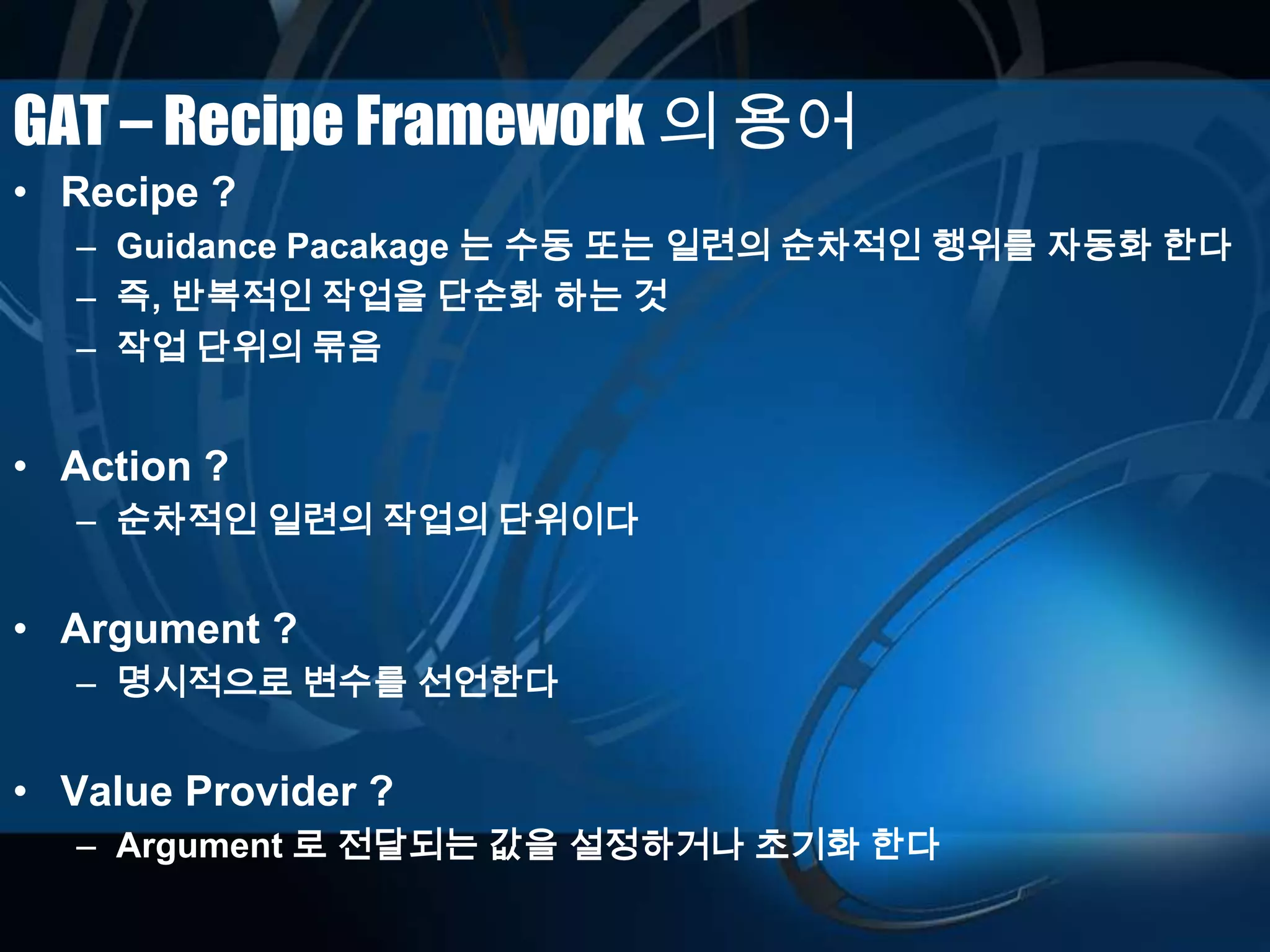 GAT – Recipe Framework 의 용어
• Recipe ?
– Guidance Pacakage 는 수동 또는 일련의 순차적인 행위를 자동화 한다
– 즉, 반복적인 작업을 단순화 하는 것
– 작업 단위의 묶음
• Action ?
– 순차적인 일련의 작업의 단위이다
• Argument ?
– 명시적으로 변수를 선언한다
• Value Provider ?
– Argument 로 전달되는 값을 설정하거나 초기화 한다
 