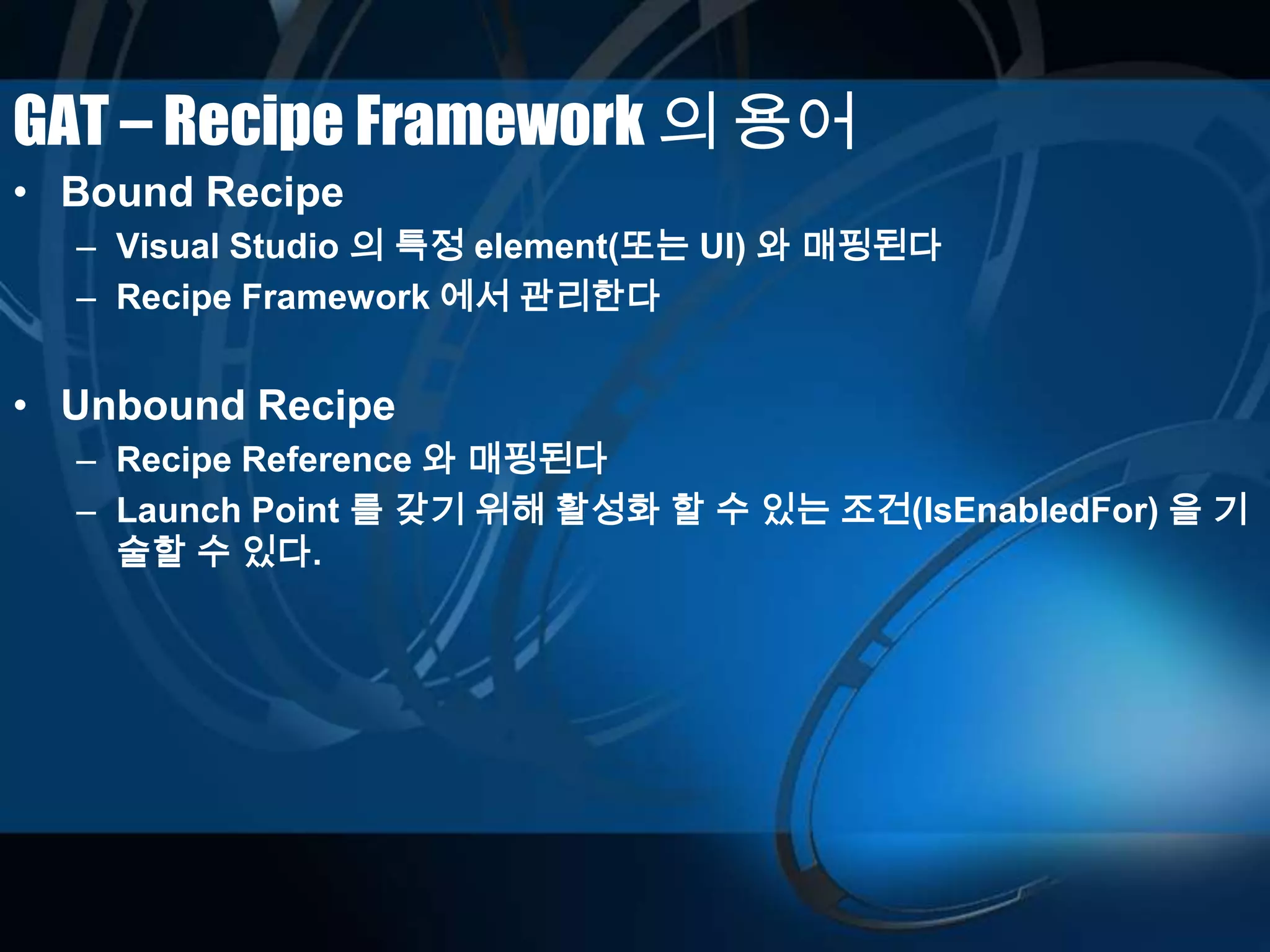 GAT – Recipe Framework 의 용어
• Bound Recipe
– Visual Studio 의 특정 element(또는 UI) 와 매핑된다
– Recipe Framework 에서 관리한다
• Unbound Recipe
– Recipe Reference 와 매핑된다
– Launch Point 를 갖기 위해 활성화 할 수 있는 조건(IsEnabledFor) 을 기
술할 수 있다.
 