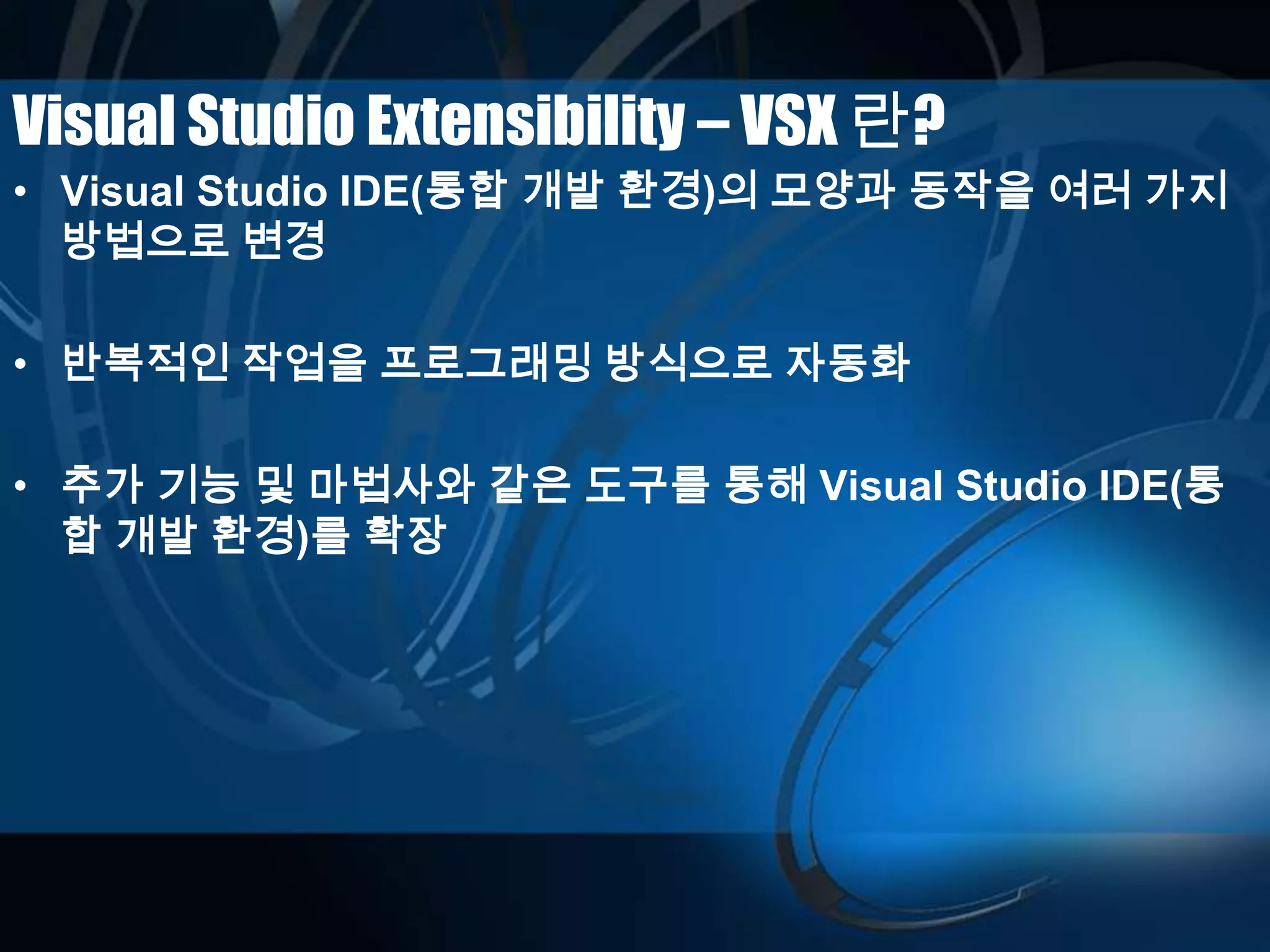 Visual Studio Extensibility – VSX 란?
• Visual Studio IDE(통합 개발 환경)의 모양과 동작을 여러 가지
방법으로 변경
• 반복적인 작업을 프로그래밍 방식으로 자동화
• 추가 기능 및 마법사와 같은 도구를 통해 Visual Studio IDE(통
합 개발 환경)를 확장
 