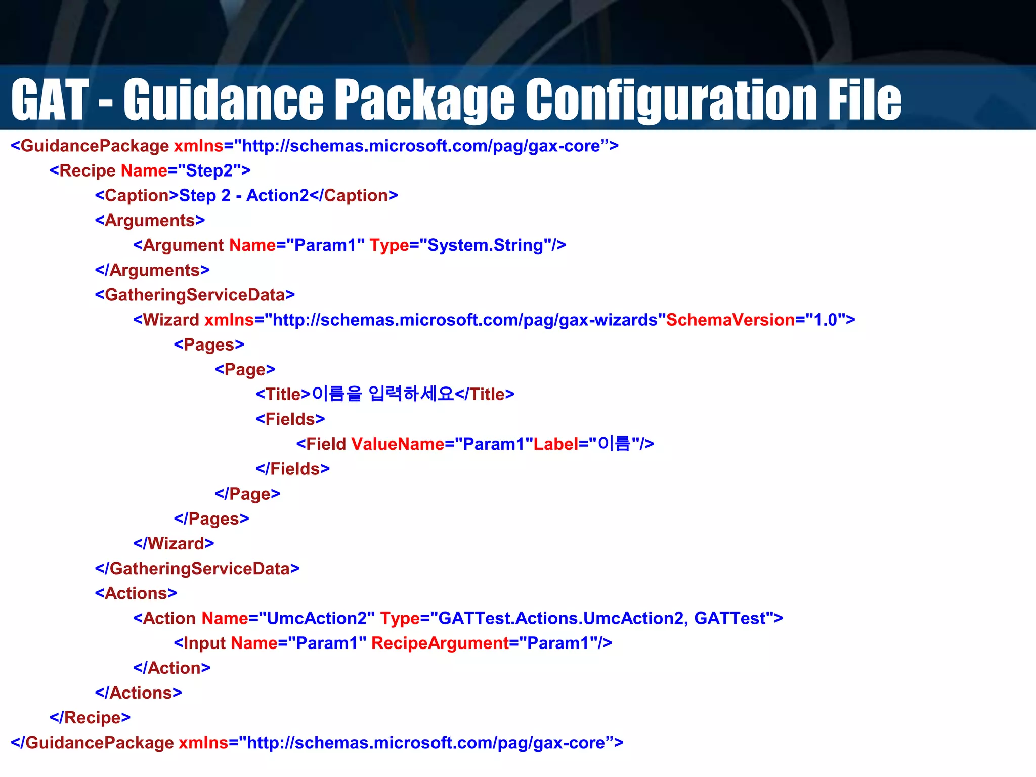 GAT - Guidance Package Configuration File
<GuidancePackage xmlns="http://schemas.microsoft.com/pag/gax-core”>
<Recipe Name="Step2">
<Caption>Step 2 - Action2</Caption>
<Arguments>
<Argument Name="Param1" Type="System.String"/>
</Arguments>
<GatheringServiceData>
<Wizard xmlns="http://schemas.microsoft.com/pag/gax-wizards"SchemaVersion="1.0">
<Pages>
<Page>
<Title>이름을 입력하세요</Title>
<Fields>
<Field ValueName="Param1"Label="이름"/>
</Fields>
</Page>
</Pages>
</Wizard>
</GatheringServiceData>
<Actions>
<Action Name="UmcAction2" Type="GATTest.Actions.UmcAction2, GATTest">
<Input Name="Param1" RecipeArgument="Param1"/>
</Action>
</Actions>
</Recipe>
</GuidancePackage xmlns="http://schemas.microsoft.com/pag/gax-core”>
 