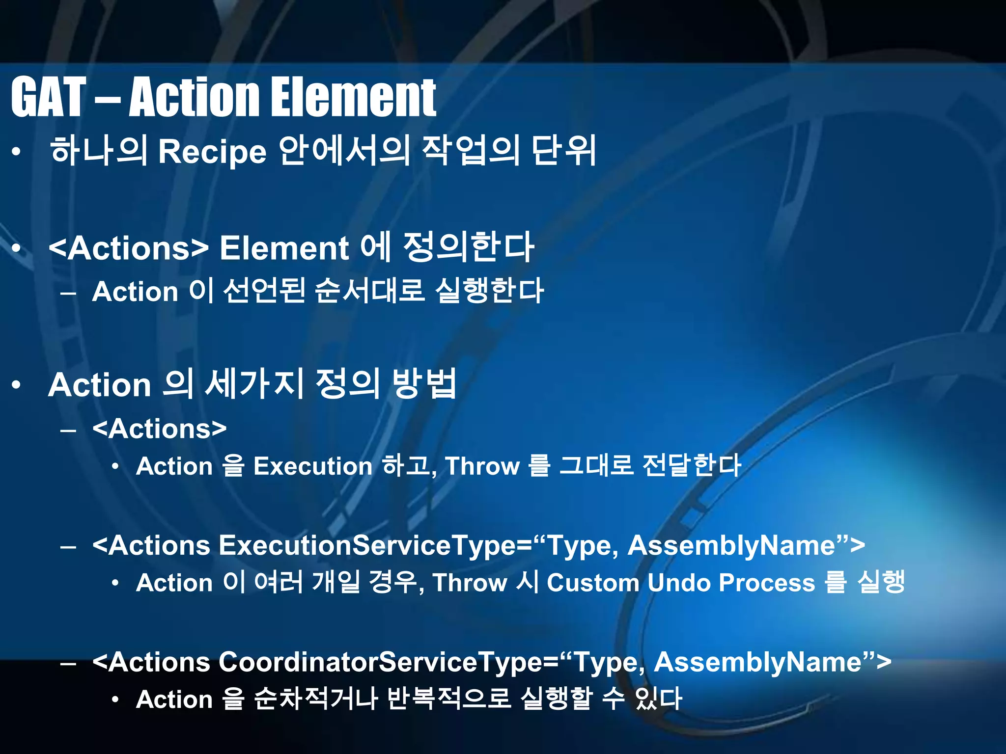 GAT – Action Element
• 하나의 Recipe 안에서의 작업의 단위
• <Actions> Element 에 정의한다
– Action 이 선언된 순서대로 실행한다
• Action 의 세가지 정의 방법
– <Actions>
• Action 을 Execution 하고, Throw 를 그대로 전달한다
– <Actions ExecutionServiceType=“Type, AssemblyName”>
• Action 이 여러 개일 경우, Throw 시 Custom Undo Process 를 실행
– <Actions CoordinatorServiceType=“Type, AssemblyName”>
• Action 을 순차적거나 반복적으로 실행할 수 있다
 