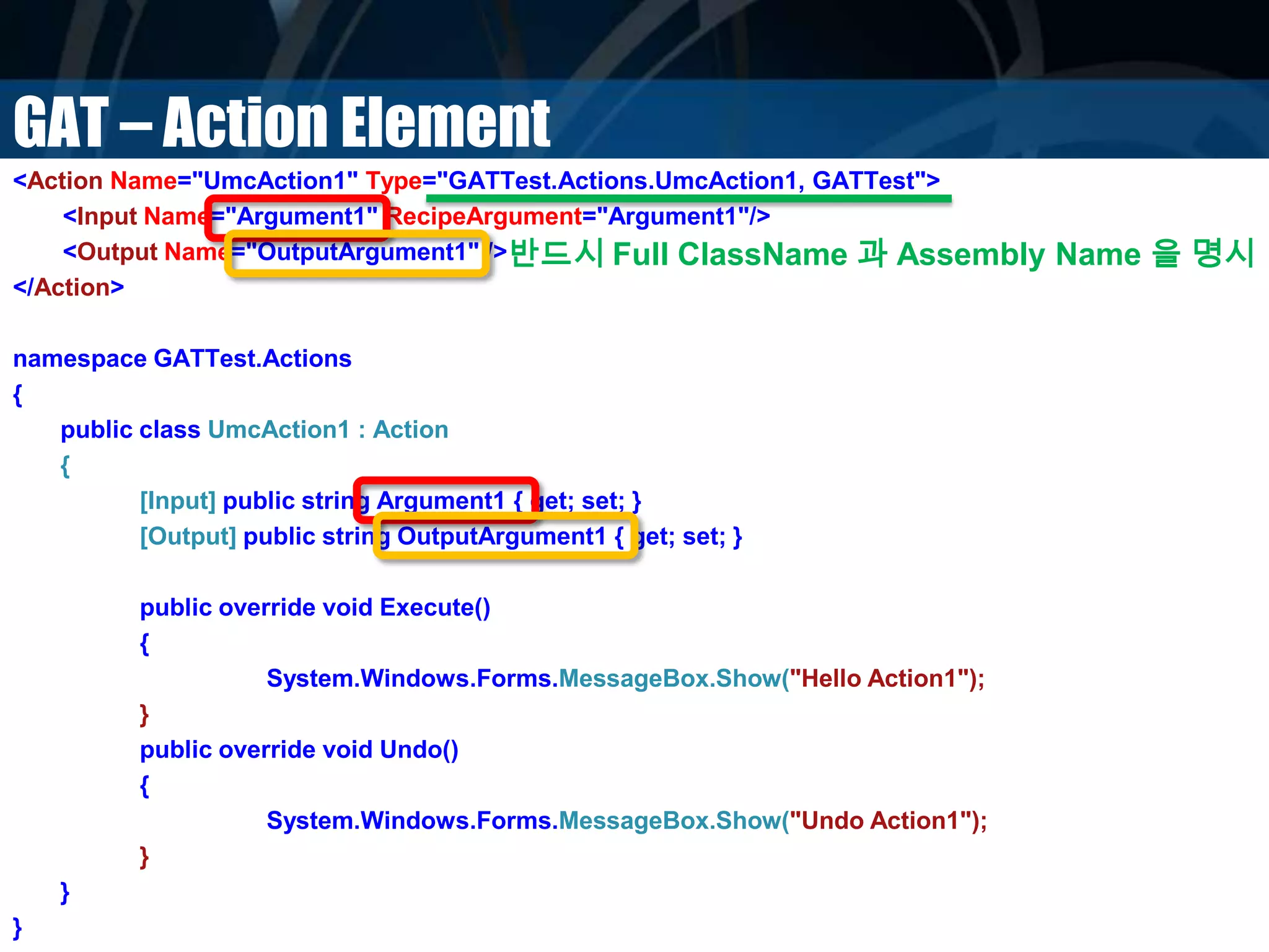 GAT – Action Element
<Action Name="UmcAction1" Type="GATTest.Actions.UmcAction1, GATTest">
<Input Name="Argument1" RecipeArgument="Argument1"/>
<Output Name="OutputArgument1" />
</Action>
namespace GATTest.Actions
{
public class UmcAction1 : Action
{
[Input] public string Argument1 { get; set; }
[Output] public string OutputArgument1 { get; set; }
public override void Execute()
{
System.Windows.Forms.MessageBox.Show("Hello Action1");
}
public override void Undo()
{
System.Windows.Forms.MessageBox.Show("Undo Action1");
}
}
}
반드시 Full ClassName 과 Assembly Name 을 명시
 