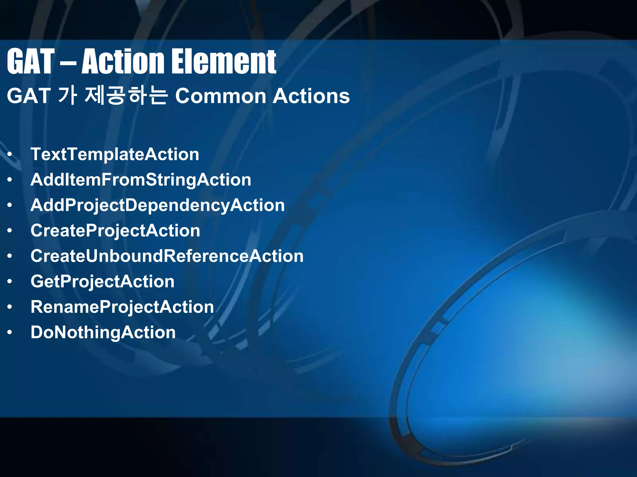 GAT – Action Element
GAT 가 제공하는 Common Actions
• TextTemplateAction
• AddItemFromStringAction
• AddProjectDependencyAction
• CreateProjectAction
• CreateUnboundReferenceAction
• GetProjectAction
• RenameProjectAction
• DoNothingAction
 