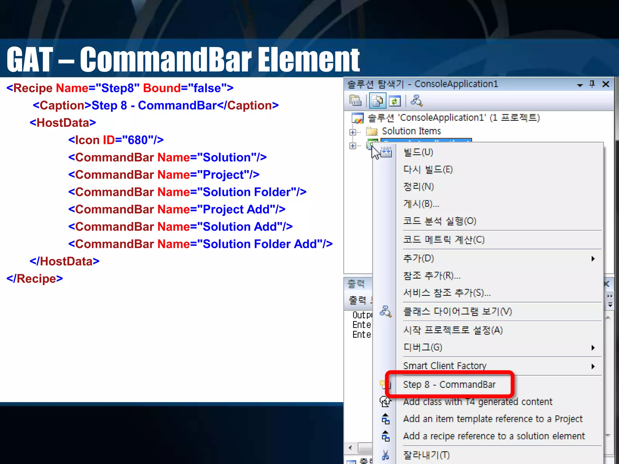 GAT – CommandBar Element
<Recipe Name="Step8" Bound="false">
<Caption>Step 8 - CommandBar</Caption>
<HostData>
<Icon ID="680"/>
<CommandBar Name="Solution"/>
<CommandBar Name="Project"/>
<CommandBar Name="Solution Folder"/>
<CommandBar Name="Project Add"/>
<CommandBar Name="Solution Add"/>
<CommandBar Name="Solution Folder Add"/>
</HostData>
</Recipe>
 