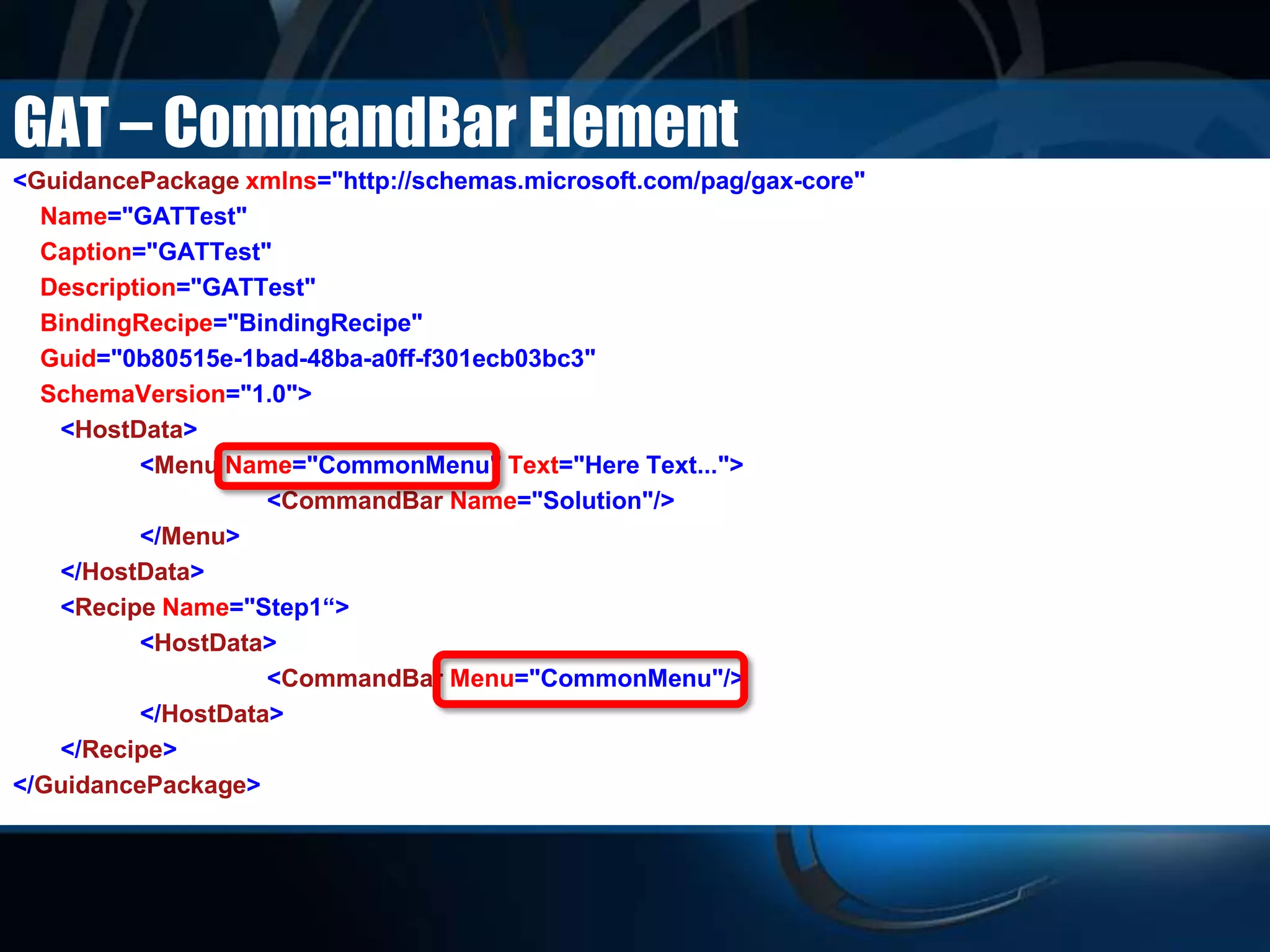 GAT – CommandBar Element
<GuidancePackage xmlns="http://schemas.microsoft.com/pag/gax-core"
Name="GATTest"
Caption="GATTest"
Description="GATTest"
BindingRecipe="BindingRecipe"
Guid="0b80515e-1bad-48ba-a0ff-f301ecb03bc3"
SchemaVersion="1.0">
<HostData>
<Menu Name="CommonMenu" Text="Here Text...">
<CommandBar Name="Solution"/>
</Menu>
</HostData>
<Recipe Name="Step1“>
<HostData>
<CommandBar Menu="CommonMenu"/>
</HostData>
</Recipe>
</GuidancePackage>
 