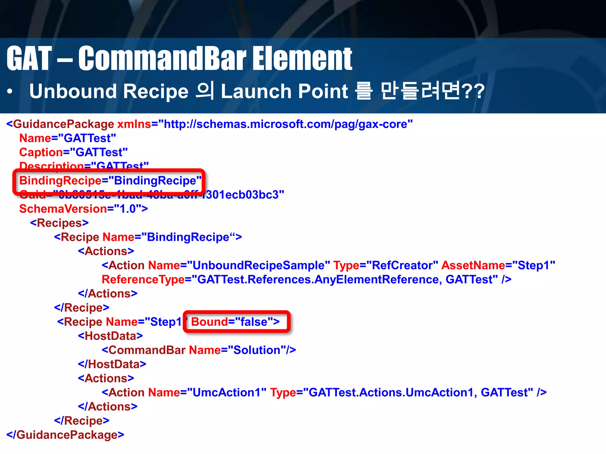 GAT – CommandBar Element
• Unbound Recipe 의 Launch Point 를 만들려면??
<GuidancePackage xmlns="http://schemas.microsoft.com/pag/gax-core"
Name="GATTest"
Caption="GATTest"
Description="GATTest"
BindingRecipe="BindingRecipe"
Guid="0b80515e-1bad-48ba-a0ff-f301ecb03bc3"
SchemaVersion="1.0">
<Recipes>
<Recipe Name="BindingRecipe“>
<Actions>
<Action Name="UnboundRecipeSample" Type="RefCreator" AssetName="Step1"
ReferenceType="GATTest.References.AnyElementReference, GATTest" />
</Actions>
</Recipe>
<Recipe Name="Step1" Bound="false">
<HostData>
<CommandBar Name="Solution"/>
</HostData>
<Actions>
<Action Name="UmcAction1" Type="GATTest.Actions.UmcAction1, GATTest" />
</Actions>
</Recipe>
</GuidancePackage>
 
