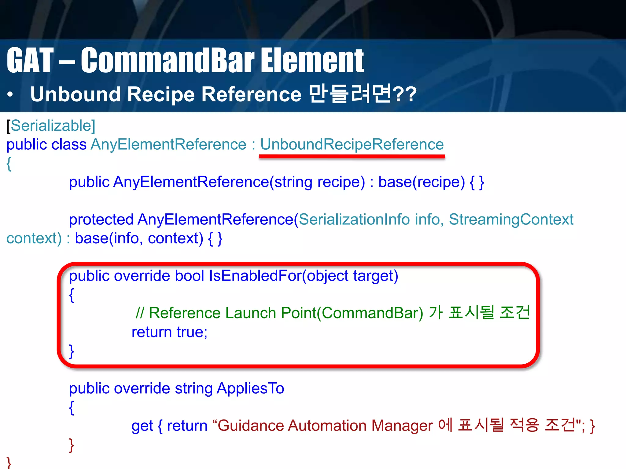 GAT – CommandBar Element
• Unbound Recipe Reference 만들려면??
[Serializable]
public class AnyElementReference : UnboundRecipeReference
{
public AnyElementReference(string recipe) : base(recipe) { }
protected AnyElementReference(SerializationInfo info, StreamingContext
context) : base(info, context) { }
public override bool IsEnabledFor(object target)
{
// Reference Launch Point(CommandBar) 가 표시될 조건
return true;
}
public override string AppliesTo
{
get { return “Guidance Automation Manager 에 표시될 적용 조건"; }
}
}
 
