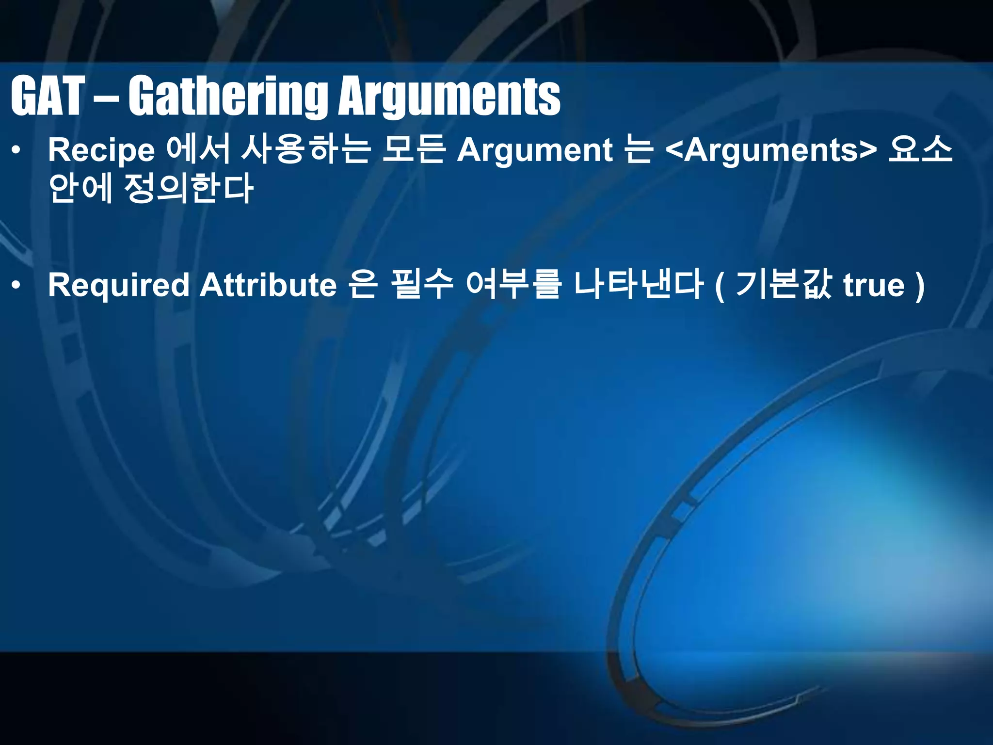 GAT – Gathering Arguments
• Recipe 에서 사용하는 모든 Argument 는 <Arguments> 요소
안에 정의한다
• Required Attribute 은 필수 여부를 나타낸다 ( 기본값 true )
 