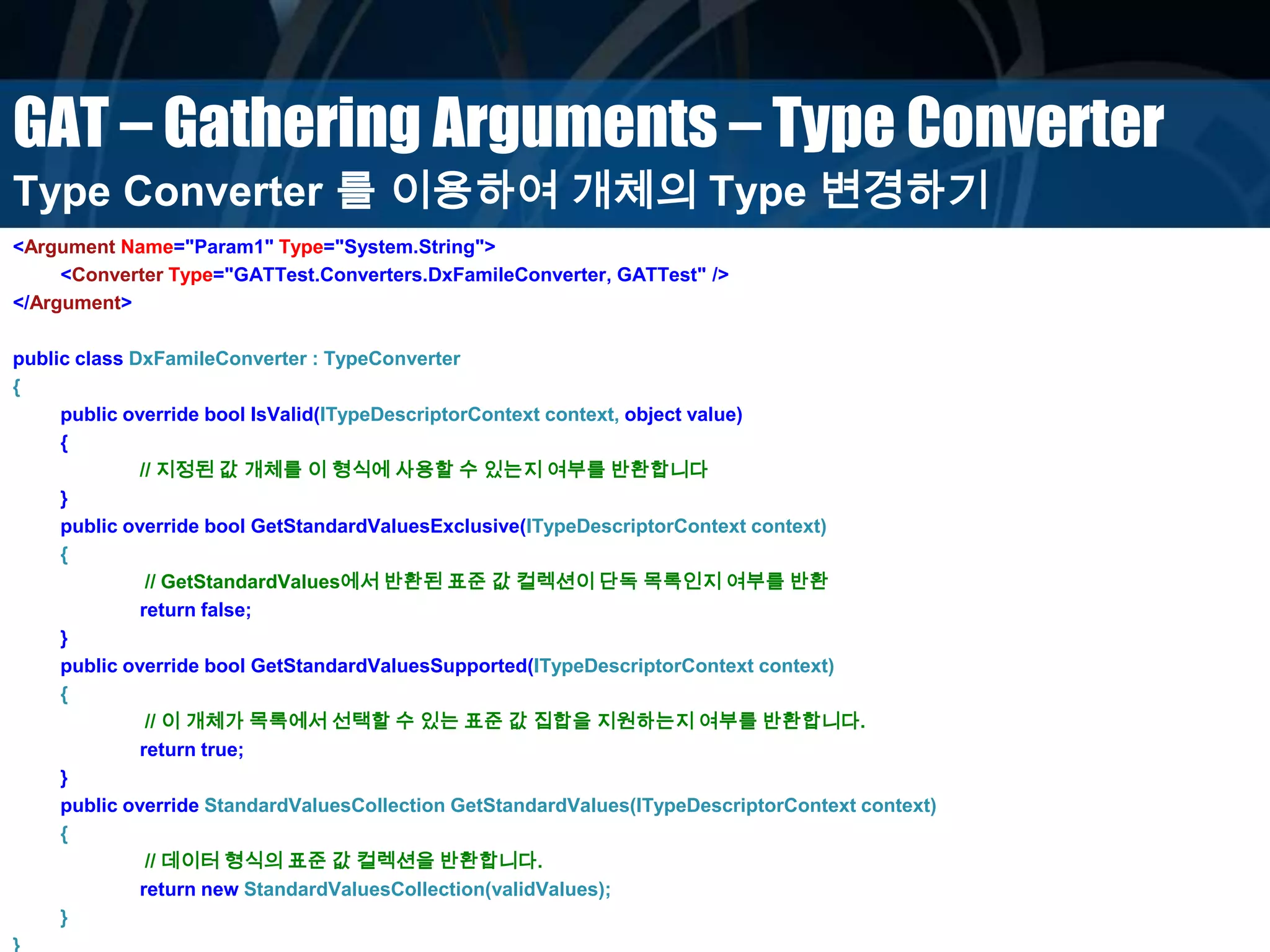 GAT – Gathering Arguments – Type Converter
<Argument Name="Param1" Type="System.String">
<Converter Type="GATTest.Converters.DxFamileConverter, GATTest" />
</Argument>
public class DxFamileConverter : TypeConverter
{
public override bool IsValid(ITypeDescriptorContext context, object value)
{
// 지정된 값 개체를 이 형식에 사용할 수 있는지 여부를 반환합니다
}
public override bool GetStandardValuesExclusive(ITypeDescriptorContext context)
{
// GetStandardValues에서 반환된 표준 값 컬렉션이 단독 목록인지 여부를 반환
return false;
}
public override bool GetStandardValuesSupported(ITypeDescriptorContext context)
{
// 이 개체가 목록에서 선택할 수 있는 표준 값 집합을 지원하는지 여부를 반환합니다.
return true;
}
public override StandardValuesCollection GetStandardValues(ITypeDescriptorContext context)
{
// 데이터 형식의 표준 값 컬렉션을 반환합니다.
return new StandardValuesCollection(validValues);
}
}
Type Converter 를 이용하여 개체의 Type 변경하기
 