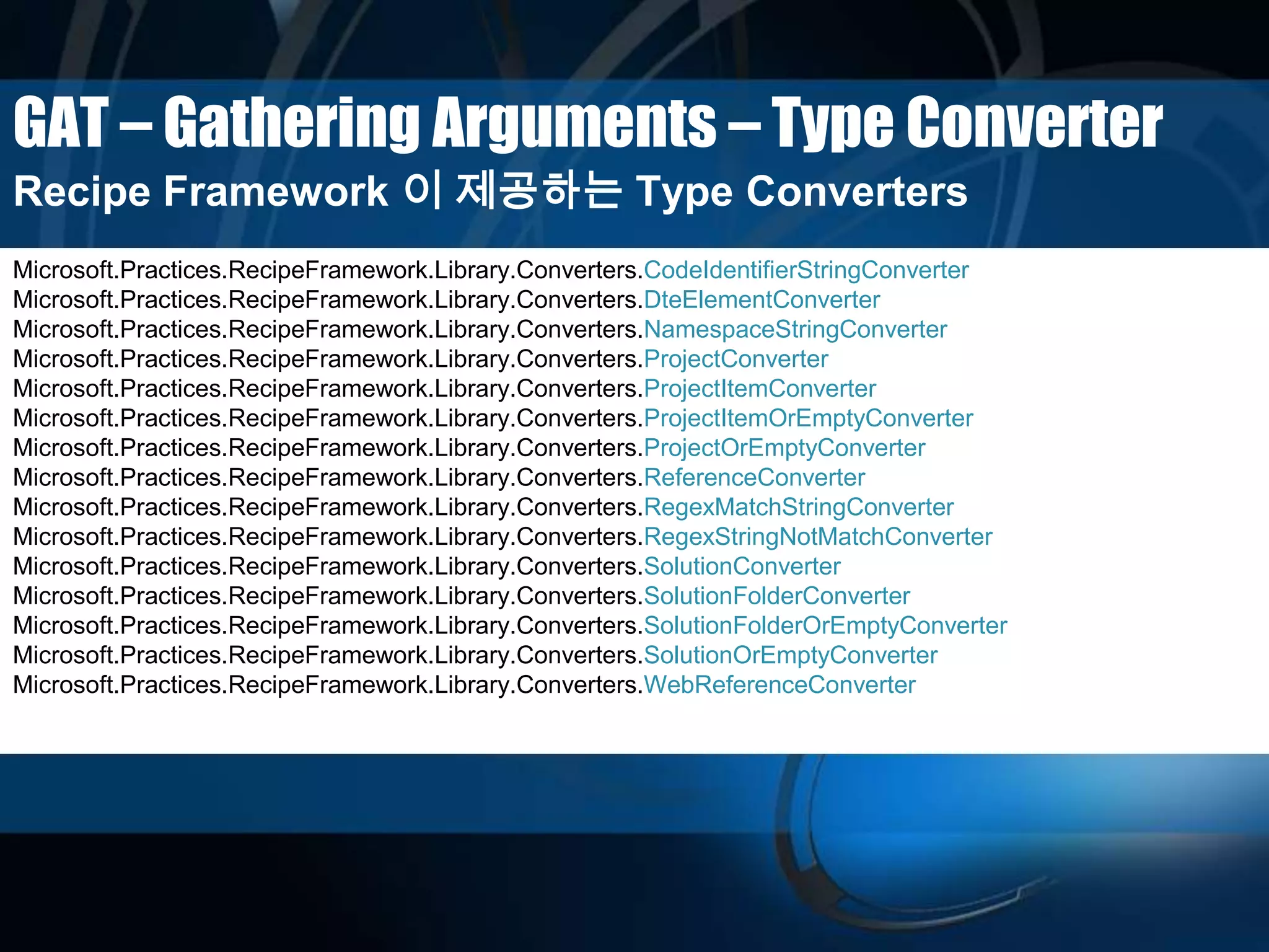 GAT – Gathering Arguments – Type Converter
Recipe Framework 이 제공하는 Type Converters
Microsoft.Practices.RecipeFramework.Library.Converters.CodeIdentifierStringConverter
Microsoft.Practices.RecipeFramework.Library.Converters.DteElementConverter
Microsoft.Practices.RecipeFramework.Library.Converters.NamespaceStringConverter
Microsoft.Practices.RecipeFramework.Library.Converters.ProjectConverter
Microsoft.Practices.RecipeFramework.Library.Converters.ProjectItemConverter
Microsoft.Practices.RecipeFramework.Library.Converters.ProjectItemOrEmptyConverter
Microsoft.Practices.RecipeFramework.Library.Converters.ProjectOrEmptyConverter
Microsoft.Practices.RecipeFramework.Library.Converters.ReferenceConverter
Microsoft.Practices.RecipeFramework.Library.Converters.RegexMatchStringConverter
Microsoft.Practices.RecipeFramework.Library.Converters.RegexStringNotMatchConverter
Microsoft.Practices.RecipeFramework.Library.Converters.SolutionConverter
Microsoft.Practices.RecipeFramework.Library.Converters.SolutionFolderConverter
Microsoft.Practices.RecipeFramework.Library.Converters.SolutionFolderOrEmptyConverter
Microsoft.Practices.RecipeFramework.Library.Converters.SolutionOrEmptyConverter
Microsoft.Practices.RecipeFramework.Library.Converters.WebReferenceConverter
 