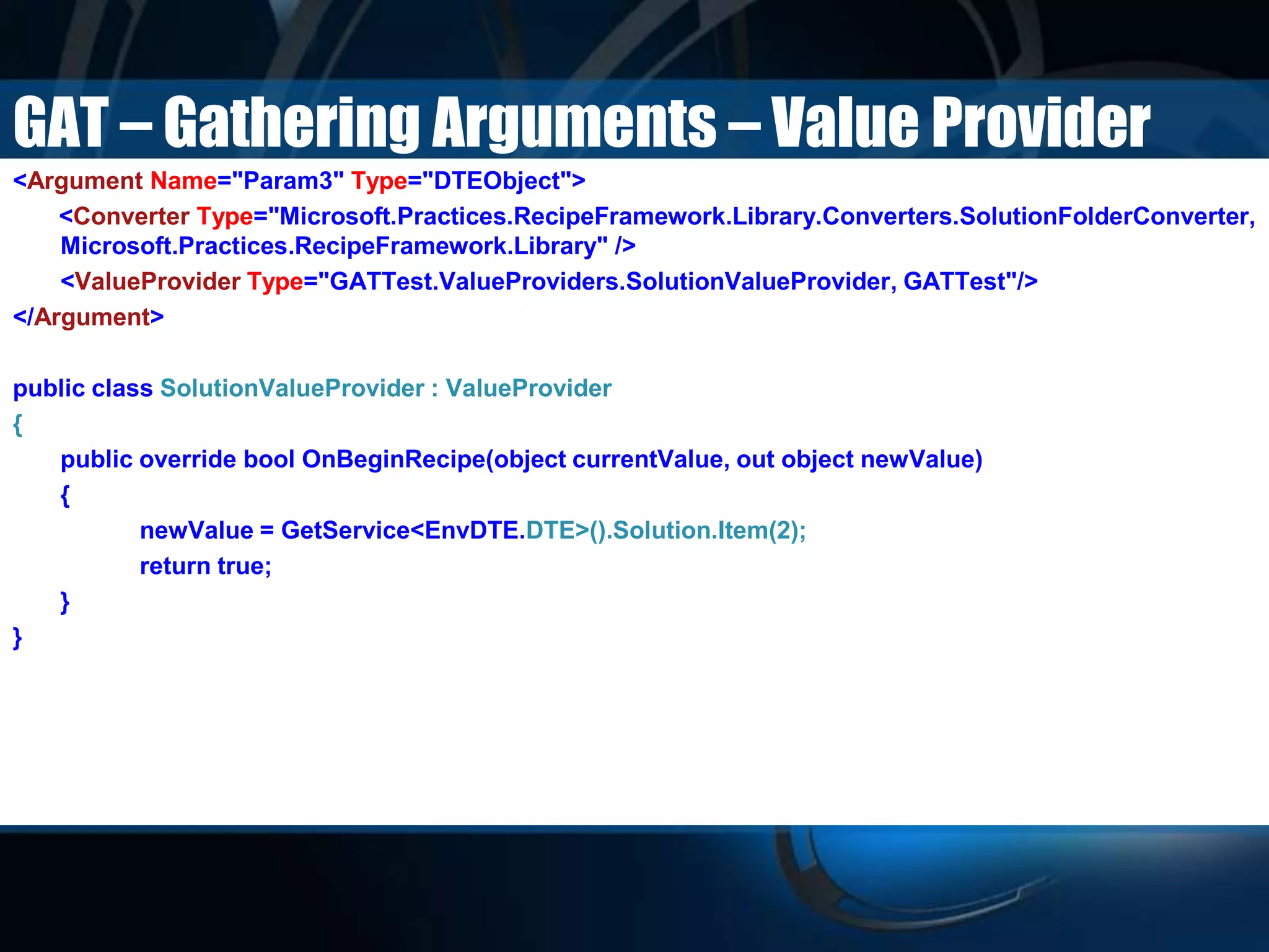 GAT – Gathering Arguments – Value Provider
<Argument Name="Param3" Type="DTEObject">
<Converter Type="Microsoft.Practices.RecipeFramework.Library.Converters.SolutionFolderConverter,
Microsoft.Practices.RecipeFramework.Library" />
<ValueProvider Type="GATTest.ValueProviders.SolutionValueProvider, GATTest"/>
</Argument>
public class SolutionValueProvider : ValueProvider
{
public override bool OnBeginRecipe(object currentValue, out object newValue)
{
newValue = GetService<EnvDTE.DTE>().Solution.Item(2);
return true;
}
}
 