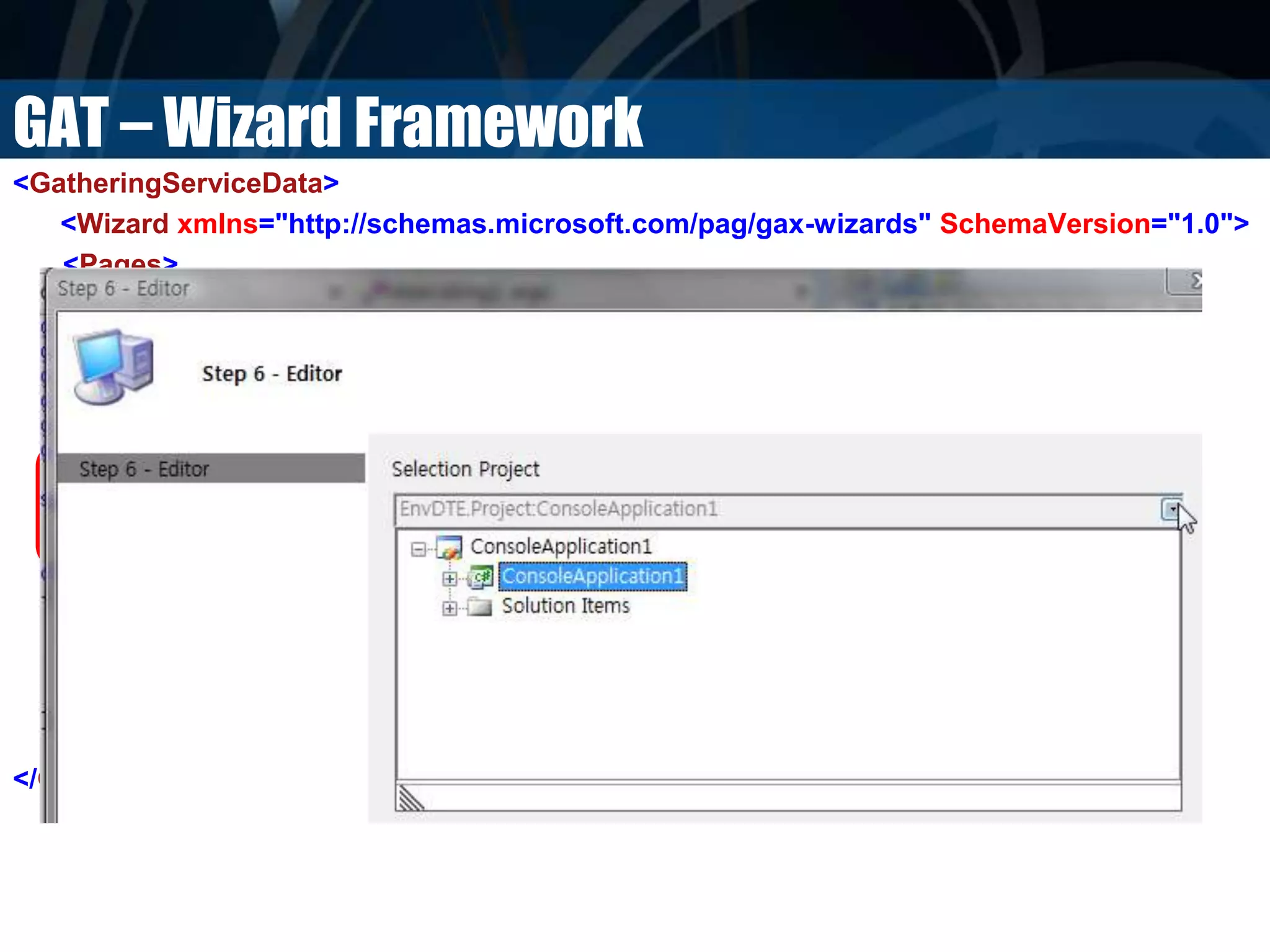 GAT – Wizard Framework
<GatheringServiceData>
<Wizard xmlns="http://schemas.microsoft.com/pag/gax-wizards" SchemaVersion="1.0">
<Pages>
<Page>
<Title>Step 6 - Editor</Title>
<Fields>
<Field ValueName="CurrentProject" Label="Selection Project">
<Editor
Type="Microsoft.Practices.RecipeFramework.Library.Editors.SolutionPickerEditor,
Microsoft.Practices.RecipeFramework.Library"/>
</Field>
</Fields>
</Page>
</Pages>
</Wizard>
</GatheringServiceData>
 