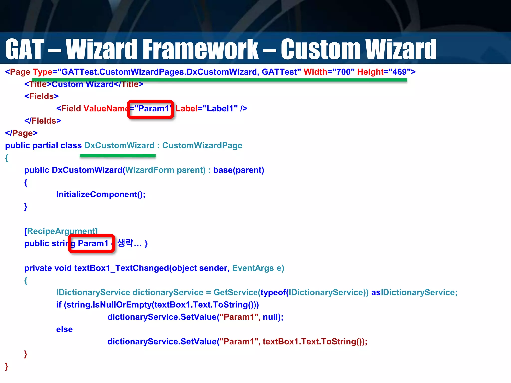 GAT – Wizard Framework – Custom Wizard
<Page Type="GATTest.CustomWizardPages.DxCustomWizard, GATTest" Width="700" Height="469">
<Title>Custom Wizard</Title>
<Fields>
<Field ValueName="Param1" Label="Label1" />
</Fields>
</Page>
public partial class DxCustomWizard : CustomWizardPage
{
public DxCustomWizard(WizardForm parent) : base(parent)
{
InitializeComponent();
}
[RecipeArgument]
public string Param1 { 생략… }
private void textBox1_TextChanged(object sender, EventArgs e)
{
IDictionaryService dictionaryService = GetService(typeof(IDictionaryService)) asIDictionaryService;
if (string.IsNullOrEmpty(textBox1.Text.ToString()))
dictionaryService.SetValue("Param1", null);
else
dictionaryService.SetValue("Param1", textBox1.Text.ToString());
}
}
 