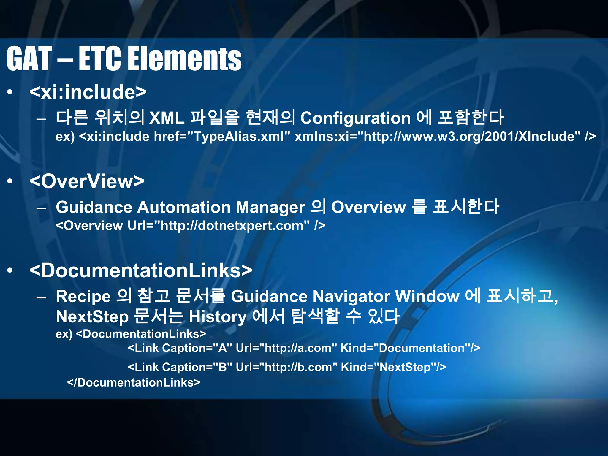 GAT – ETC Elements
• <xi:include>
– 다른 위치의 XML 파일을 현재의 Configuration 에 포함한다
ex) <xi:include href="TypeAlias.xml" xmlns:xi="http://www.w3.org/2001/XInclude" />
• <OverView>
– Guidance Automation Manager 의 Overview 를 표시한다
<Overview Url="http://dotnetxpert.com" />
• <DocumentationLinks>
– Recipe 의 참고 문서를 Guidance Navigator Window 에 표시하고,
NextStep 문서는 History 에서 탐색할 수 있다
ex) <DocumentationLinks>
<Link Caption="A" Url="http://a.com" Kind="Documentation"/>
<Link Caption="B" Url="http://b.com" Kind="NextStep"/>
</DocumentationLinks>
 