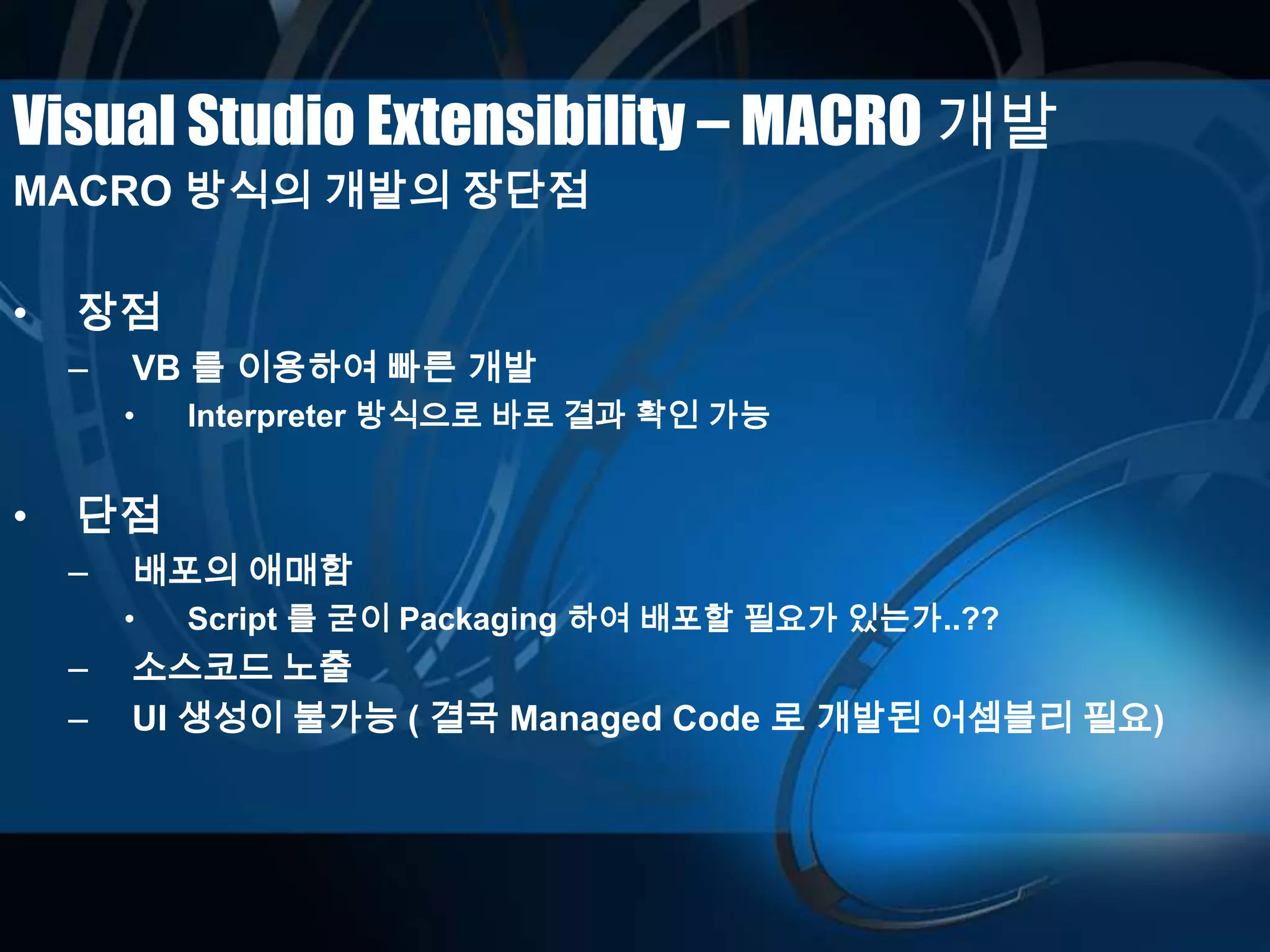 Visual Studio Extensibility – MACRO 개발
MACRO 방식의 개발의 장단점
• 장점
– VB 를 이용하여 빠른 개발
• Interpreter 방식으로 바로 결과 확인 가능
• 단점
– 배포의 애매함
• Script 를 굳이 Packaging 하여 배포할 필요가 있는가..??
– 소스코드 노출
– UI 생성이 불가능 ( 결국 Managed Code 로 개발된 어셈블리 필요)
 