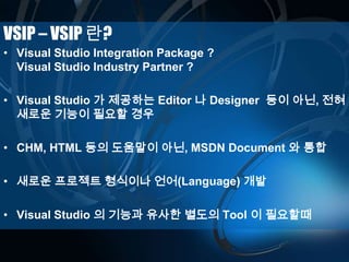VSIP – VSIP 란?
• Visual Studio Integration Package ?
Visual Studio Industry Partner ?
• Visual Studio 가 제공하는 Editor 나 Designer 등이 아닌, 전혀
새로운 기능이 필요할 경우
• CHM, HTML 등의 도움말이 아닌, MSDN Document 와 통합
• 새로운 프로젝트 형식이나 언어(Language) 개발
• Visual Studio 의 기능과 유사한 별도의 Tool 이 필요할때
 
