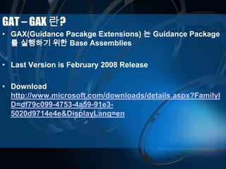 GAT – GAX 란?
• GAX(Guidance Pacakge Extensions) 는 Guidance Package
를 실행하기 위한 Base Assemblies
• Last Version is February 2008 Release
• Download
http://www.microsoft.com/downloads/details.aspx?FamilyI
D=df79c099-4753-4a59-91e3-
5020d9714e4e&DisplayLang=en
 