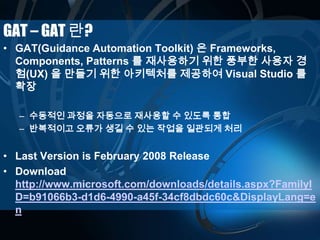GAT – GAT 란?
• GAT(Guidance Automation Toolkit) 은 Frameworks,
Components, Patterns 를 재사용하기 위한 풍부한 사용자 경
험(UX) 을 만들기 위한 아키텍처를 제공하여 Visual Studio 를
확장
– 수동적인 과정을 자동으로 재사용할 수 있도록 통합
– 반복적이고 오류가 생길 수 있는 작업을 일관되게 처리
• Last Version is February 2008 Release
• Download
http://www.microsoft.com/downloads/details.aspx?FamilyI
D=b91066b3-d1d6-4990-a45f-34cf8dbdc60c&DisplayLang=e
n
 