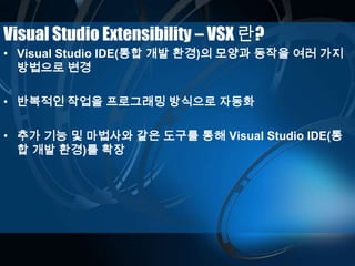 Visual Studio Extensibility – VSX 란?
• Visual Studio IDE(통합 개발 환경)의 모양과 동작을 여러 가지
방법으로 변경
• 반복적인 작업을 프로그래밍 방식으로 자동화
• 추가 기능 및 마법사와 같은 도구를 통해 Visual Studio IDE(통
합 개발 환경)를 확장
 