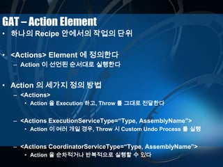 GAT – Action Element
• 하나의 Recipe 안에서의 작업의 단위
• <Actions> Element 에 정의한다
– Action 이 선언된 순서대로 실행한다
• Action 의 세가지 정의 방법
– <Actions>
• Action 을 Execution 하고, Throw 를 그대로 전달한다
– <Actions ExecutionServiceType=“Type, AssemblyName”>
• Action 이 여러 개일 경우, Throw 시 Custom Undo Process 를 실행
– <Actions CoordinatorServiceType=“Type, AssemblyName”>
• Action 을 순차적거나 반복적으로 실행할 수 있다
 