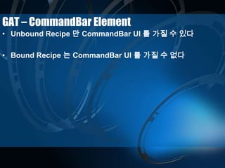 GAT – CommandBar Element
• Unbound Recipe 만 CommandBar UI 를 가질 수 있다
• Bound Recipe 는 CommandBar UI 를 가질 수 없다
 